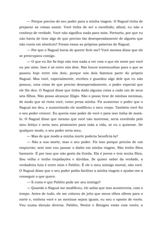 — Porque preciso do seu poder para a minha viagem. O Nagual tinha de
preparar as coisas assim. Você tinha de ser o escolhido; afinal, eu não o
conheço de verdade. Você não significa nada para mim. Portanto, por que eu
não havia de tirar algo de que preciso tão desesperadamente de alguém que
não conta em absoluto? Foram essas as próprias palavras do Nagual.
— Por que o Nagual havia de querer ferir-me? Você mesma disse que ele
se preocupava comigo.
— O que eu lhe fiz hoje não tem nada a ver com o que ele sente por você
ou por mim. Isso é só entre nós dois. Não houve testemunhas para o que se
passou hoje entre nós dois, porque nós dois fazemos parte do próprio
Nagual. Mas você, especialmente, recebeu e guardou algo dele que eu não
possuo, uma coisa de que preciso desesperadamente, o poder especial que
ele lhe deu. O Nagual disse que tinha dado alguma coisa a cada um de seus
seis filhos. Não posso alcançar Eligio. Não o posso tirar de minhas meninas,
de modo que só resta você, como presa minha. Fiz aumentar o poder que o
Nagual me deu, e aumentando ele modificou o meu corpo. Também você fez
o seu poder crescer. Eu queria esse poder de você e para isso tinha de matá-
lo. O Nagual disse que mesmo que você não morresse, seria envolvido pelo
meu feitiço e seria meu prisioneiro para toda a vida, se eu o quisesse. De
qualquer modo, o seu poder seria meu.
— Mas de que modo a minha morte poderia beneficiá-la?
— Não a sua morte, mas o seu poder. Fiz isso porque preciso de um
empurrão; sem isso vou passar o diabo em minha viagem. Não tenho fibra
bastante. É por isso que não gosto da Gorda. Ela é jovem e tem muita fibra.
Sou velha e tenho trepidações e dúvidas. Se quiser saber da verdade, a
verdadeira luta é entre mim e Pablito. Ê ele o meu inimigo mortal, não você.
O Nagual disse que o seu poder podia facilitar a minha viagem e ajudar-me a
conseguir o que quero.
— E como é que Pablito pode ser seu inimigo?
— Quando o Nagual me modificou, ele sabia que isso aconteceria, com o
tempo. Antes de tudo, ele me colocou de jeito que meus olhos olhem para o
norte e, embora você e as meninas sejam iguais, eu sou o oposto de vocês.
Vou numa direção diversa. Pablito, Nestor e Benigno estão com vocês; a
 