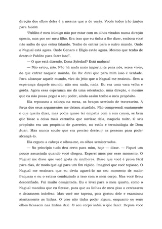 direção dos olhos deles é a mesma que a de vocês. Vocês todos irão juntos
para Iucatã.
“Pablito é meu inimigo não por estar com os olhos virados numa direção
oposta, mas por ser meu filho. Era isso que eu tinha a lhe dizer, embora você
não saiba do que estou falando. Tenho de entrar para o outro mundo. Onde
o Nagual está agora. Onde Genaro e Elígio estão agora. Mesmo que tenha de
destruir Pablito para fazer isso”.
— O que está dizendo, Dona Soledad? Está maluca!
— Não estou, não. Não há nada mais importante para nós, seres vivos,
do que entrar naquele mundo. Eu lhe direi que para mim isso é verdade.
Para alcançar aquele mundo, vivo do jeito que o Nagual me ensinou. Sem a
esperança daquele mundo, não sou nada, nada. Eu era uma vaca velha e
gorda. Agora essa esperança me dá uma orientação, uma direção, e mesmo
que eu não possa pegar o seu poder, ainda assim tenho o meu propósito.
Ela repousou a cabeça na mesa, os braços servindo de travesseiro. A
força dos seus argumentos me deixou aturdido. Não compreendi exatamente
o que queria dizer, mas podia quase ter empatia com a sua causa, se bem
que fosse a coisa mais estranha que ouvisse dela, naquela noite. O seu
propósito era um propósito de guerreiro, no estilo e terminologia de Dom
Juan. Mas nunca soube que era preciso destruir as pessoas para poder
alcançá-lo.
Ela ergueu a cabeça e olhou-me, os olhos semicerrados.
— No princípio tudo deu certo para mim, hoje — disse. — Fiquei um
pouco assustada quando você chegou. Esperei anos por esse momento. O
Nagual me disse que você gosta de mulheres. Disse que você é presa fácil
para elas, de modo que agi para um fim rápido. Imaginei que você topasse. O
Nagual me ensinara que eu devia agarrá-lo no seu momento de maior
fraqueza e eu o estava conduzindo a isso com o meu corpo. Mas você ficou
desconfiado. Fui muito desajeitada. Eu o levei para o meu quarto, como o
Nagual mandou que eu fizesse, para que as linhas de meu piso o cercassem
e deixassem indefeso. Mas você me tapeou, pois gostou dele e examinou
atentamente as linhas. O piso não tinha poder algum, enquanto os seus
olhos ficassem nas linhas dele. O seu corpo sabia o que fazer. Depois você
 