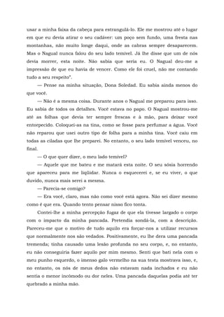 usar a minha faixa da cabeça para estrangulá-lo. Ele me mostrou até o lugar
em que eu devia atirar o seu cadáver: um poço sem fundo, uma fresta nas
montanhas, não muito longe daqui, onde as cabras sempre desaparecem.
Mas o Nagual nunca falou do seu lado temível. Já lhe disse que um de nós
devia morrer, esta noite. Não sabia que seria eu. O Nagual deu-me a
impressão de que eu havia de vencer. Como ele foi cruel, não me contando
tudo a seu respeito”.
— Pense na minha situação, Dona Soledad. Eu sabia ainda menos do
que você.
— Não é a mesma coisa. Durante anos o Nagual me preparou para isso.
Eu sabia de todos os detalhes. Você estava no papo. O Nagual mostrou-me
até as folhas que devia ter sempre frescas e à mão, para deixar você
entorpecido. Coloquei-as na tina, como se fosse para perfumar a água. Você
não reparou que usei outro tipo de folha para a minha tina. Você caiu em
todas as ciladas que lhe preparei. No entanto, o seu lado temível venceu, no
final.
— O que quer dizer, o meu lado temível?
— Aquele que me bateu e me matará esta noite. O seu sósia horrendo
que apareceu para me liqüidar. Nunca o esquecerei e, se eu viver, o que
duvido, nunca mais serei a mesma.
— Parecia-se comigo?
— Era você, claro, mas não como você está agora. Não sei dizer mesmo
como é que era. Quando tento pensar nisso fico tonta.
Contei-lhe a minha percepção fugaz de que ela tivesse largado o corpo
com o impacto da minha pancada. Pretendia sondá-la, com a descrição.
Pareceu-me que o motivo de tudo aquilo era forçar-nos a utilizar recursos
que normalmente nos são vedados. Positivamente, eu lhe dera uma pancada
tremenda; tinha causado uma lesão profunda no seu corpo, e, no entanto,
eu não conseguiria fazer aquilo por mim mesmo. Senti que bati nela com o
meu punho esquerdo, o imenso galo vermelho na sua testa mostrava isso, e,
no entanto, os nós de meus dedos não estavam nada inchados e eu não
sentia o menor incômodo ou dor neles. Uma pancada daquelas podia até ter
quebrado a minha mão.
 