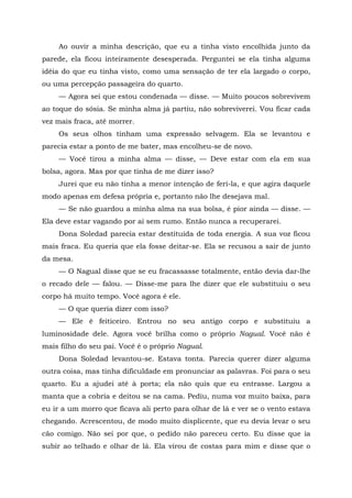 Ao ouvir a minha descrição, que eu a tinha visto encolhida junto da
parede, ela ficou inteiramente desesperada. Perguntei se ela tinha alguma
idéia do que eu tinha visto, como uma sensação de ter ela largado o corpo,
ou uma percepção passageira do quarto.
— Agora sei que estou condenada — disse. — Muito poucos sobrevivem
ao toque do sósia. Se minha alma já partiu, não sobreviverei. Vou ficar cada
vez mais fraca, até morrer.
Os seus olhos tinham uma expressão selvagem. Ela se levantou e
parecia estar a ponto de me bater, mas encolheu-se de novo.
— Você tirou a minha alma — disse, — Deve estar com ela em sua
bolsa, agora. Mas por que tinha de me dizer isso?
Jurei que eu não tinha a menor intenção de feri-la, e que agira daquele
modo apenas em defesa própria e, portanto não lhe desejava mal.
— Se não guardou a minha alma na sua bolsa, é pior ainda — disse. —
Ela deve estar vagando por aí sem rumo. Então nunca a recuperarei.
Dona Soledad parecia estar destituída de toda energia. A sua voz ficou
mais fraca. Eu queria que ela fosse deitar-se. Ela se recusou a sair de junto
da mesa.
— O Nagual disse que se eu fracassasse totalmente, então devia dar-lhe
o recado dele — falou. — Disse-me para lhe dizer que ele substituiu o seu
corpo há muito tempo. Você agora é ele.
— O que queria dizer com isso?
— Ele é feiticeiro. Entrou no seu antigo corpo e substituiu a
luminosidade dele. Agora você brilha como o próprio Nagual. Você não é
mais filho do seu pai. Você é o próprio Nagual.
Dona Soledad levantou-se. Estava tonta. Parecia querer dizer alguma
outra coisa, mas tinha dificuldade em pronunciar as palavras. Foi para o seu
quarto. Eu a ajudei até à porta; ela não quis que eu entrasse. Largou a
manta que a cobria e deitou se na cama. Pediu, numa voz muito baixa, para
eu ir a um morro que ficava ali perto para olhar de lá e ver se o vento estava
chegando. Acrescentou, de modo muito displicente, que eu devia levar o seu
cão comigo. Não sei por que, o pedido não pareceu certo. Eu disse que ia
subir ao telhado e olhar de lá. Ela virou de costas para mim e disse que o
 