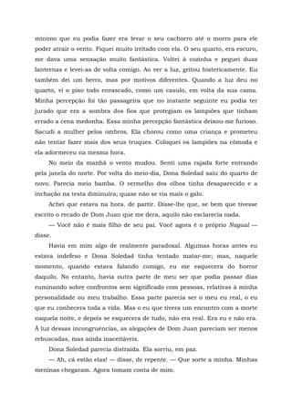 mínimo que eu podia fazer era levar o seu cachorro até o morro para ele
poder atrair o vento. Fiquei muito irritado com ela. O seu quarto, era escuro,
me dava uma sensação muito fantástica. Voltei à cozinha e peguei duas
lanternas e levei-as de volta comigo. Ao ver a luz, gritou histericamente. Eu
também dei um berro, mas por motivos diferentes. Quando a luz deu no
quarto, vi o piso todo enrascado, como um casulo, em volta da sua cama.
Minha percepção foi tão passageira que no instante seguinte eu podia ter
jurado que era a sombra dos fios que protegiam os lampiões que tinham
errado a cena medonha. Essa minha percepção fantástica deixou-me furioso.
Sacudi a mulher pelos ombros. Ela chorou como uma criança e prometeu
não tentar fazer mais dos seus truques. Coloquei os lampiões na cômoda e
ela adormeceu na mesma hora.
No meio da manhã o vento mudou. Senti uma rajada forte entrando
pela janela do norte. Por volta do meio-dia, Dona Soledad saiu do quarto de
novo. Parecia meio bamba. O vermelho dos olhos tinha desaparecido e a
inchação na testa diminuíra; quase não se via mais o galo.
Achei que estava na hora. de partir. Disse-lhe que, se bem que tivesse
escrito o recado de Dom Juan que me dera, aquilo não esclarecia nada.
— Você não é mais filho de seu pai. Você agora é o próprio Nagual —
disse.
Havia em mim algo de realmente paradoxal. Algumas horas antes eu
estava indefeso e Dona Soledad tinha tentado matar-me; mas, naquele
momento, quando estava falando comigo, eu me esquecera do horror
daquilo. No entanto, havia outra parte de meu ser que podia passar dias
ruminando sobre confrontos sem significado com pessoas, relativas à minha
personalidade ou meu trabalho. Essa parte parecia ser o meu eu real, o eu
que eu conhecera toda a vida. Mas o eu que tivera um encontro com a morte
naquela noite, e depois se esquecera de tudo, não era real. Era eu e não era.
Ã luz dessas incongruências, as alegações de Dom Juan pareciam ser menos
rebuscadas, mas ainda inaceitáveis.
Dona Soledad parecia distraída. Ela sorriu, em paz.
— Ah, cá estão elas! — disse, de repente. — Que sorte a minha. Minhas
meninas chegaram. Agora tomam conta de mim.
 