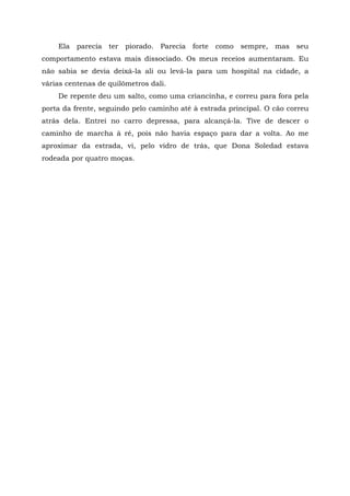 Ela parecia ter piorado. Parecia forte como sempre, mas seu
comportamento estava mais dissociado. Os meus receios aumentaram. Eu
não sabia se devia deixá-la ali ou levá-la para um hospital na cidade, a
várias centenas de quilômetros dali.
De repente deu um salto, como uma criancinha, e correu para fora pela
porta da frente, seguindo pelo caminho até à estrada principal. O cão correu
atrás dela. Entrei no carro depressa, para alcançá-la. Tive de descer o
caminho de marcha à ré, pois não havia espaço para dar a volta. Ao me
aproximar da estrada, vi, pelo vidro de trás, que Dona Soledad estava
rodeada por quatro moças.
 
