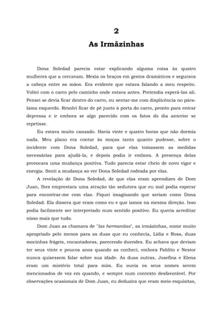 2
As Irmãzinhas
Dona Soledad parecia estar explicando alguma coisa às quatro
mulheres que a cercavam. Mexia os braços em gestos dramáticos e segurava
a cabeça entre as mãos. Era evidente que estava falando a meu respeito.
Voltei com o carro pelo caminho onde estava antes. Pretendia esperá-las ali.
Pensei se devia ficar dentro do carro, ou sentar-me com displicência no pára-
lama esquerdo. Resolvi ficar de pé junto à porta do carro, pronto para entrar
depressa e ir embora se algo parecido com os fatos do dia anterior se
repetisse.
Eu estava muito cansado. Havia vinte e quatro horas que não dormia
nada. Meu plano era contar às moças tanto quanto pudesse, sobre o
incidente com Dona Soledad, para que elas tomassem as medidas
necessárias para ajudá-la, e depois podia ir embora. A presença delas
provocara uma mudança positiva. Tudo parecia estar cheio de novo vigor e
energia. Senti a mudança ao ver Dona Soledad rodeada por elas.
A revelação de Dona Soledad, de que elas eram aprendizes de Dom
Juan, lhes emprestara uma atração tão sedutora que eu mal podia esperar
para encontrar-me com elas. Fiquei imaginando que seriam como Dona
Soledad. Ela dissera que eram como eu e que íamos na mesma direção. Isso
podia facilmente ser interpretado num sentido positivo. Eu queria acreditar
nisso mais que tudo.
Dom Juan as chamava de "las hermanitas", as irmãzinhas, nome muito
apropriado pelo menos para as duas que eu conhecia, Lídia e Rosa, duas
mocinhas frágeis, encantadoras, parecendo duendes. Eu achava que deviam
ter seus vinte e poucos anos quando as conheci, embora Pablito e Nestor
nunca quisessem falar sobre sua idade. As duas outras, Josefina e Elena
eram um mistério total para mim. Eu ouvia os seus nomes serem
mencionados de vez em quando, e sempre num contexto desfavorável. Por
observações ocasionais de Dom Juan, eu deduzira que eram meio esquisitas,
 
