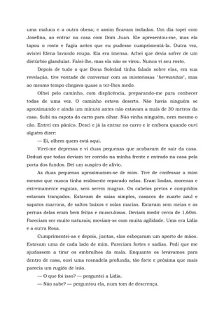 uma maluca e a outra obesa; e assim ficavam isoladas. Um dia topei com
Josefina, ao entrar na casa com Dom Juan. Ele apresentou-me, mas ela
tapou o rosto e fugiu antes que eu pudesse cumprimentá-la. Outra vez,
avistei Elena lavando roupa. Ela era imensa. Achei que devia sofrer de um
distúrbio glandular. Falei-lhe, mas ela não se virou. Nunca vi seu rosto.
Depois de tudo o que Dona Soledad tinha falado sobre elas, em sua
revelação, tive vontade de conversar com as misteriosas "hermanitas", mas
ao mesmo tempo chegava quase a ter-lhes medo.
Olhei pelo caminho, com displicência, preparando-me para conhecer
todas de uma vez. O caminho estava deserto. Não havia ninguém se
aproximando e ainda um minuto antes não estavam a mais de 30 metros da
casa. Subi na capota do carro para olhar. Não vinha ninguém, nem mesmo o
cão. Entrei em pânico. Desci e já ia entrar no carro e ir embora quando ouvi
alguém dizer:
— Ei, olhem quem está aqui.
Virei-me depressa e vi duas pequenas que acabavam de sair da casa.
Deduzi que todas deviam ter corrido na minha frente e entrado na casa pela
porta dos fundos. Dei um suspiro de alívio.
As duas pequenas aproximaram-se de mim. Tive de confessar a mim
mesmo que nunca tinha realmente reparado nelas. Eram lindas, morenas e
extremamente esguias, sem serem magras. Os cabelos pretos e compridos
estavam trançados. Estavam de saias simples, casacos de zuarte azul e
sapatos marrons, de saltos baixos e solas macias. Estavam sem meias e as
pernas delas eram bem feitas e musculosas. Deviam medir cerca de 1,60m.
Pareciam ser muito naturais; moviam-se com muita agilidade. Uma era Lídia
e a outra Rosa.
Cumprimentei-as e depois, juntas, elas esboçaram um aperto de mãos.
Estavam uma de cada lado de mim. Pareciam fortes e sadias. Pedi que me
ajudassem a tirar os embrulhos da mala. Enquanto os levávamos para
dentro de casa, ouvi uma rosnadela profunda, tão forte e próxima que mais
parecia um rugido de leão.
— O que foi isso? — perguntei a Lídia.
— Não sabe? — perguntou ela, num tom de descrença.
 