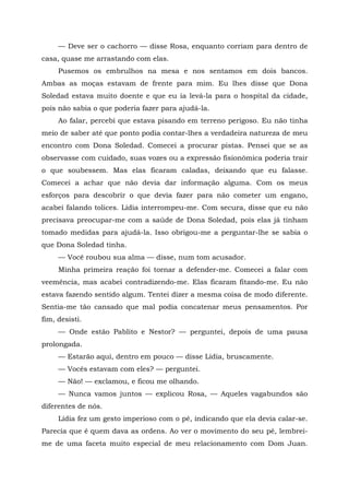 — Deve ser o cachorro — disse Rosa, enquanto corriam para dentro de
casa, quase me arrastando com elas.
Pusemos os embrulhos na mesa e nos sentamos em dois bancos.
Ambas as moças estavam de frente para mim. Eu lhes disse que Dona
Soledad estava muito doente e que eu ia levá-la para o hospital da cidade,
pois não sabia o que poderia fazer para ajudá-la.
Ao falar, percebi que estava pisando em terreno perigoso. Eu não tinha
meio de saber até que ponto podia contar-lhes a verdadeira natureza de meu
encontro com Dona Soledad. Comecei a procurar pistas. Pensei que se as
observasse com cuidado, suas vozes ou a expressão fisionômica poderia trair
o que soubessem. Mas elas ficaram caladas, deixando que eu falasse.
Comecei a achar que não devia dar informação alguma. Com os meus
esforços para descobrir o que devia fazer para não cometer um engano,
acabei falando tolices. Lídia interrompeu-me. Com secura, disse que eu não
precisava preocupar-me com a saúde de Dona Soledad, pois elas já tinham
tomado medidas para ajudá-la. Isso obrigou-me a perguntar-lhe se sabia o
que Dona Soledad tinha.
— Você roubou sua alma — disse, num tom acusador.
Minha primeira reação foi tornar a defender-me. Comecei a falar com
veemência, mas acabei contradizendo-me. Elas ficaram fitando-me. Eu não
estava fazendo sentido algum. Tentei dizer a mesma coisa de modo diferente.
Sentia-me tão cansado que mal podia concatenar meus pensamentos. Por
fim, desisti.
— Onde estão Pablito e Nestor? — perguntei, depois de uma pausa
prolongada.
— Estarão aqui, dentro em pouco — disse Lídia, bruscamente.
— Vocês estavam com eles? — perguntei.
— Não! — exclamou, e ficou me olhando.
— Nunca vamos juntos — explicou Rosa, — Aqueles vagabundos são
diferentes de nós.
Lídia fez um gesto imperioso com o pé, indicando que ela devia calar-se.
Parecia que é quem dava as ordens. Ao ver o movimento do seu pé, lembrei-
me de uma faceta muito especial de meu relacionamento com Dom Juan.
 