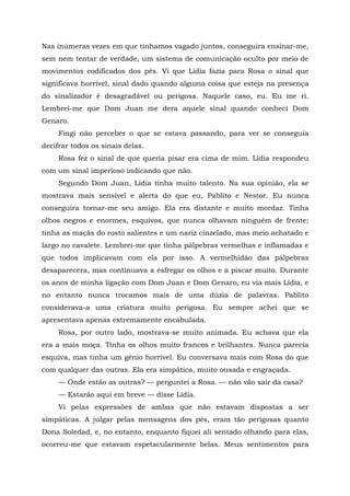 Nas inúmeras vezes em que tínhamos vagado juntos, conseguira ensinar-me,
sem nem tentar de verdade, um sistema de comunicação oculto por meio de
movimentos codificados dos pés. Vi que Lídia fazia para Rosa o sinal que
significava horrível, sinal dado quando alguma coisa que esteja na presença
do sinalizador é desagradável ou perigosa. Naquele caso, eu. Eu me ri.
Lembrei-me que Dom Juan me dera aquele sinal quando conheci Dom
Genaro.
Fingi não perceber o que se estava passando, para ver se conseguia
decifrar todos os sinais delas.
Rosa fez o sinal de que queria pisar era cima de mim. Lídia respondeu
com um sinal imperioso indicando que não.
Segundo Dom Juan, Lídia tinha muito talento. Na sua opinião, ela se
mostrava mais sensível e alerta do que eu, Pablito e Nestor. Eu nunca
conseguira tornar-me seu amigo. Ela era distante e muito mordaz. Tinha
olhos negros e enormes, esquivos, que nunca olhavam ninguém de frente;
tinha as maçãs do rosto salientes e um nariz cinzelado, mas meio achatado e
largo no cavalete. Lembrei-me que tinha pálpebras vermelhas e inflamadas e
que todos implicavam com ela por isso. A vermelhidão das pálpebras
desaparecera, mas continuava a esfregar os olhos e a piscar muito. Durante
os anos de minha ligação com Dom Juan e Dom Genaro, eu via mais Lídia, e
no entanto nunca trocamos mais de uma dúzia de palavras. Pablito
considerava-a uma criatura muito perigosa. Eu sempre achei que se
apresentava apenas extremamente encabulada.
Rosa, por outro lado, mostrava-se muito animada. Eu achava que ela
era a mais moça. Tinha os olhos muito francos e brilhantes. Nunca parecia
esquiva, mas tinha um gênio horrível. Eu conversava mais com Rosa do que
com qualquer das outras. Ela era simpática, muito ousada e engraçada.
— Onde estão as outras? — perguntei a Rosa. — não vão sair da casa?
— Estarão aqui em breve — disse Lídia.
Vi pelas expressões de ambas que não estavam dispostas a ser
simpáticas. A julgar pelas mensagens dos pés, eram tão perigosas quanto
Dona Soledad, e, no entanto, enquanto fiquei ali sentado olhando para elas,
ocorreu-me que estavam espetacularmente belas. Meus sentimentos para
 
