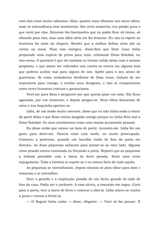 com elas eram muito calorosos. Aliás, quanto mais olhavam nos meus olhos,
mais se intensificava esse sentimento. Em certo momento, era paixão pura o
que senti por elas. Estavam tão fascinantes que eu podia ficar ali horas, só
olhando para elas, mas uma idéia séria me fez levantar. Eu não ia repetir as
besteiras da noite da véspera. Resolvi que a melhor defesa seria pôr as
cartas na mesa. Num tom enérgico, disse-lhes que Dom Juan tinha
preparado uma espécie de prova para mim, utilizando Dona Soledad, ou
vice-versa. O provável é que ele também se tivesse valido delas com o mesmo
propósito, e que íamos ser colocados uns contra os outros em alguma luta
que poderia acabar mal para alguns de nós. Apelei para o seu senso de
guerreiras. Se eram verdadeiras herdeiras de Dom Juan, tinham de ser
impecáveis para comigo, e revelar seus desígnios, e não se comportarem
como seres humanos comuns e gananciosos.
Virei-me para Rosa e perguntei por que queria pisar em mim. Ela ficou
agastada, por um momento, e depois zangou-se. Seus olhos faiscavam de
raiva e sua boquinha apertou-se.
Lídia, de um modo muito coerente, disse que eu não tinha nada a temer
da parte delas e que Rosa estava zangada comigo porque eu tinha feito mal a
Dona Soledad. Os seus sentimentos eram uma reação puramente pessoal.
Eu disse então que estava na hora de partir. Levantei-me. Lídia fez um
gesto para deter-me. Parecia estar com medo, ou muito preocupada.
Começou a protestar, quando um barulho vindo de fora da porta me
distraiu. As duas pequenas saltaram para postar-se ao meu lado. Alguma
coisa pesada estava encostada ou forçando a porta. Reparei que as pequenas
a tinham prendido com a barra de ferro pesada. Senti uma certa
repugnância. Toda a história ia repetir-se e eu estava farto de tudo aquilo.
As pequenas se entreolharam, depois viraram-se para olhar para mim e
tomaram a se entreolhar.
Ouvi o gemido e a respiração pesada de um bicho grande do lado de
fora da casa. Podia ser o cachorro. A essa altura, a exaustão me cegou. Corri
para a porta, tirei a barra de ferro e comecei a abri-la. Lídia atirou-se contra
a porta e tornou a fechá-la.
— O Nagual tinha razão — disse, ofegante. — Você só faz pensar. Ê
 