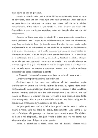 mais burro do que eu pensava.
Ela me puxou de volta para a mesa. Mentalmente ensaiei o melhor meio
de dizer-lhes, uma vez por todas, que para mim já bastava. Rosa sentou-se
ao meu lado, me tocando; eu sentia sua perna esfregando a minha,
nervosamente. Lídia estava de pé diante de mim, olhando-me fixamente.
Seus olhos pretos e ardentes pareciam estar-me dizendo algo que eu não
compreendia.
Comecei a falar, mas não terminei. Tive uma percepção repentina e
muito profunda. Meu corpo tinha conhecimento de uma luz esverdeada,
uma fluorescência do lado de fora da casa. Eu não via nem ouvia nada.
Simplesmente tinha consciência da luz, como se de repente eu adormecesse
e os meus pensamentos se transformassem em imagens superpostas ao
mundo de todo dia. A luz se movia numa grande velocidade. Eu a sentia em
meu estômago. Eu a acompanhei, ou melhor, focalizei a minha atenção
sobre ela por um momento, enquanto se mexia. Uma grande clareza de
espírito seguiu-se, depois que focalizei minha atenção sobre a luz. Aí percebi
que naquela casa, na presença daquelas pessoas, era errado e perigoso
comportar-me como espectador inocente.
— Não está com medo? — perguntou Rosa, apontando para a porta.
A sua voz atrapalhou a minha concentração.
Confessei que o que quer que estivesse ali me assustava muito
profundamente, quase me fazendo morrer de medo. Eu queria dizer mais,
porém naquele momento tive um ímpeto de raiva e quis ver e falar com Dona
Soledad. Eu não confiava nela. Fui diretamente para o seu quarto. Ela não
estava lá. Comecei a chamar por ela, berrando o seu nome. A casa tinha
mais um quarto. Abri a porta e entrei de repente. Não havia ninguém lá.
Minha raiva crescia proporcionalmente ao meu medo.
Saí pela porta dos fundos e dei a volta para a frente. Nem o cachorro
estava à vista. Bati na porta da frente, furiosamente. Lídia abriu-a. Eu
entrei. Gritei com ela, para que me dissesse onde estavam todos. Ela abaixou
os olhos e não respondeu. Ela quis fechar a porta, mas eu não deixei. Ela
afastou-se depressa e foi para o outro quarto.
Tornei a sentar-me à mesa. Rosa não se mexera. Parecia estar
 