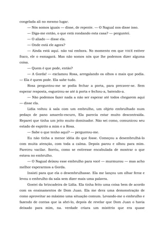congelada ali no mesmo lugar.
— Nós somos iguais — disse, de repente. — O Nagual nos disse isso.
— Diga-me então, o que está rondando esta casa? — perguntei.
— O aliado — disse ela.
— Onde está ele agora?
— Ainda está aqui. não vai embora. No momento em que VOCÊ estiver
fraco, ele o esmagará. Mas não somos nós que lhe podemos dizer alguma
coisa.
— Quem é que pode, então?
— A Gorda! — exclamou Rosa, arregalando os olhos o mais que podia.
— Ela é quem pode. Ela sabe tudo.
Rosa perguntou-me se podia fechar a porta, para precaver-se. Sem
esperar resposta, esgueirou-se até à porta e fechou-a, batendo-a.
— Não podemos fazer nada a não ser esperar até todos chegarem aqui
— disse ela.
Lídia voltou à sala com um embrulho, um objeto embrulhado num
pedaço de pano amarelo-escuro, Ela parecia estar muito descontraída.
Reparei que tinha um jeito muito dominador. Não sei como, comunicou seu
estado de espírito a mim e a Rosa.
— Sabe o que tenho aqui? — perguntou-me.
Eu não tinha a menor idéia do que fosse. Começou a desembrulhá-lo
com muita atenção, com toda a calma. Depois parou e olhou para mim.
Pareceu vacilar. Sorriu, como se estivesse encabulada de mostrar o que
estava no embrulho.
— O Nagual deixou esse embrulho para você — murmurou — mas acho
melhor esperarmos a Gorda.
Insisti para que ela o desembrulhasse. Ela me lançou um olhar feroz e
levou o embrulho da sala sem dizer mais uma palavra.
Gostei da brincadeira de Lídia. Ela tinha feito uma coisa bem de acordo
com os ensinamentos de Dom Juan. Ela me dera uma demonstração de
como aproveitar ao máximo uma situação comum. Levando-me o embrulho e
fazendo de contas que ia abri-lo, depois de revelar que Dom Juan o havia
deixado para mim, na. verdade criara um mistério que era quase
 