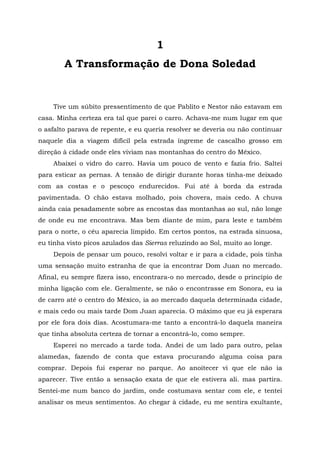 1
A Transformação de Dona Soledad
Tive um súbito pressentimento de que Pablito e Nestor não estavam em
casa. Minha certeza era tal que parei o carro. Achava-me num lugar em que
o asfalto parava de repente, e eu queria resolver se deveria ou não continuar
naquele dia a viagem difícil pela estrada íngreme de cascalho grosso em
direção à cidade onde eles viviam nas montanhas do centro do México.
Abaixei o vidro do carro. Havia um pouco de vento e fazia frio. Saltei
para esticar as pernas. A tensão de dirigir durante horas tinha-me deixado
com as costas e o pescoço endurecidos. Fui até à borda da estrada
pavimentada. O chão estava molhado, pois chovera, mais cedo. A chuva
ainda caía pesadamente sobre as encostas das montanhas ao sul, não longe
de onde eu me encontrava. Mas bem diante de mim, para leste e também
para o norte, o céu aparecia límpido. Em certos pontos, na estrada sinuosa,
eu tinha visto picos azulados das Sierras reluzindo ao Sol, muito ao longe.
Depois de pensar um pouco, resolvi voltar e ir para a cidade, pois tinha
uma sensação muito estranha de que ia encontrar Dom Juan no mercado.
Afinal, eu sempre fizera isso, encontrara-o no mercado, desde o princípio de
minha ligação com ele. Geralmente, se não o encontrasse em Sonora, eu ia
de carro até o centro do México, ia ao mercado daquela determinada cidade,
e mais cedo ou mais tarde Dom Juan aparecia. O máximo que eu já esperara
por ele fora dois dias. Acostumara-me tanto a encontrá-lo daquela maneira
que tinha absoluta certeza de tornar a encontrá-lo, como sempre.
Esperei no mercado a tarde toda. Andei de um lado para outro, pelas
alamedas, fazendo de conta que estava procurando alguma coisa para
comprar. Depois fui esperar no parque. Ao anoitecer vi que ele não ia
aparecer. Tive então a sensação exata de que ele estivera ali. mas partira.
Sentei-me num banco do jardim, onde costumava sentar com ele, e tentei
analisar os meus sentimentos. Ao chegar à cidade, eu me sentira exultante,
 