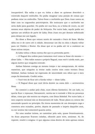 insuportável. Ela sabia o que eu tinha a dizer se quisesse descobrir o
conteúdo daquele embrulho. Eu podia imaginar uma porção de coisas que
podiam estar no embrulho. Talvez fosse o cachimbo que Dom Juan usava ao
lidar com os cogumelos psicotrópicos. Ele insinuara que o cachimbo me
seria dado para guardar. Ou podia ser sua faca, ou a bolsa de couro, ou até
mesmo seus objetos de poder de feitiçaria. Por outro lado, aquilo podia ser
apenas um artifício de parte de Lídia; Dom Juan era por demais sofisticado
para deixar-me um legado.
Eu disse a Rosa que estava morto de cansado e fraco de fome. Minha
idéia era ir de carro até à cidade, descansar um dia ou dois e depois voltar
para ver Pablito e Nestor. Eu disse que aí eu podia até vir a conhecer as
duas outras moças.
Aí Lídia voltou e Rosa contou-lhe que eu pretendia partir.
— O Nagual deu ordem para tratarmos você coma se fosse ele mesmo —
disse Lídia. — Nós todos somos o próprio Nagual, mas você é ainda mais, por
algum motivo que ninguém entende.
Ambas falaram comigo ao mesmo tempo e me asseguraram, de várias
maneiras, que ninguém ia tentar nada contra mim como tentara Dona
Soledad. Ambas tinham tal expressão de sinceridade nos olhos que o meu
corpo foi dominado. Confiei nelas.
— Você tem de ficar até a Gorda voltar — disse Lídia.
— O Nagual disse que você devia dormir na cama dele — acrescentou
Rosa.
Eu comecei a andar pelo chão, num dilema fantástico. De um lado, eu
queria ficar e repousar; fisicamente, sentia-me à vontade e feliz na presença
delas, coisa que não sentira na véspera, com Dona Soledad. Por outro lado, o
meu aspecto racional não se descontrairá de todo. Nesse plano eu estava tão
assustado quanto no princípio. Eu tivera momentos de um desespero cego e
cometera atos ousados, porém, depois de passado o ímpeto daqueles atos,
eu me sentira tão vulnerável quanta antes.
Fiz uma analise íntima, ao caminhar pela sala, quase freneticamente.
As duas pequenas ficaram caladas, olhando para mim, ansiosas. Aí, de
repente, resolvi o enigma: vi que alguma coisa dentro de mim apenas estava
 