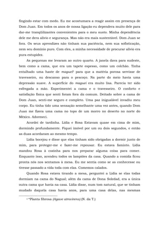 fingindo estar com medo. Eu me acostumara a reagir assim em presença de
Dom Juan. Em todos os anos de nossa ligação eu dependera muito dele para
dar-me tranqüilizantes convenientes para o meu susto. Minha dependência
dele me dera alívio e segurança. Mas não era mais sustentável. Dom Juan se
fora. Os seus aprendizes não tinham sua paciência, nem sua sofisticação,
nem seu domínio puro. Com eles, a minha necessidade de procurar alívio era
pura estupidez.
As pequenas me levaram ao outro quarto. A janela dava para sudeste,
bem como a cama, que era um tapete espesso, como um colchão. Tinha
entalhado uma haste de maguei2 para que a matéria porosa servisse de
travesseiro, ou descanso para o pescoço. Na parte do meio havia uma
depressão suave. A superfície do maguei era muito lisa. Parecia ter sido
esfregada a mão. Experimentei a cama e o travesseiro. O conforto e
satisfação física que senti foram fora da comum. Deitado sobre a cama de
Dom Juan, senti-me seguro e completo. Uma paz inigualável invadiu meu
corpo. Eu tinha tido uma sensação semelhante uma vez antes, quando Dom
Juan me fizera uma cama no topo de um morro no deserto no norte do
México. Adormeci.
Acordei de tardinha. Lídia e Rosa Estavam quase em cima de mim,
dormindo profundamente. Fiquei imóvel por um ou dois segundos, e então
as duas acordaram ao mesmo tempo.
Lídia bocejou e disse que elas tinham sido obrigadas a dormir junto de
mim, para proteger-me e fazer-me repousar. Eu estava faminto. Lídia
mandou Rosa à cozinha para nos preparar alguma coisa para comer.
Enquanto isso, acendeu todos os lampiões da casa. Quando a comida ficou
pronta nós nos sentamos à mesa. Eu me sentia como se as conhecesse ou
tivesse passado a vida toda com elas. Comemos calados.
Quando Rosa estava tirando a mesa, perguntei a Lídia se elas todas
dormiam na cama do Nagual; além da cama de Dona Soledad, era a única
outra cama que havia na casa. Lídia disse, num tom natural, que se tinham
mudado daquela casa havia anos, para uma casa delas, nas mesmas
2 *Planta fibrosa (Agave atrovirens) (N. da T.)
 