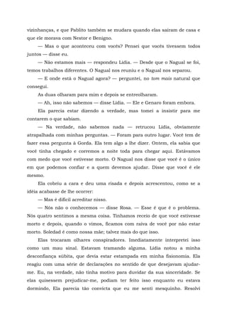 vizinhanças, e que Pablito também se mudara quando elas saíram de casa e
que ele morava com Nestor e Benigno.
— Mas o que aconteceu com vocês? Pensei que vocês tivessem todos
juntos — disse eu.
— Não estamos mais — respondeu Lídia. — Desde que o Nagual se foi,
temos trabalhos diferentes. O Nagual nos reuniu e o Nagual nos separou.
— E onde está o Nagual agora? — perguntei, no tom mais natural que
consegui.
As duas olharam para mim e depois se entreolharam.
— Ah, isso não sabemos — disse Lídia. — Ele e Genaro foram embora.
Ela parecia estar dizendo a verdade, mas tomei a insistir para me
contarem o que sabiam.
— Na verdade, não sabemos nada — retrucou Lídia, obviamente
atrapalhada com minhas perguntas. — Foram para outro lugar. Você tem de
fazer essa pergunta à Gorda. Ela tem algo a lhe dizer. Ontem, ela sabia que
você tinha chegado e corremos a noite toda para chegar aqui. Estávamos
com medo que você estivesse morto. O Nagual nos disse que você é o único
em que podemos confiar e a quem devemos ajudar. Disse que você é ele
mesmo.
Ela cobriu a cara e deu uma risada e depois acrescentou, como se a
idéia acabasse de lhe ocorrer:
— Mas é difícil acreditar nisso.
— Nós não o conhecemos — disse Rosa. — Esse é que é o problema.
Nós quatro sentimos a mesma coisa. Tínhamos receio de que você estivesse
morto e depois, quando o vimos, ficamos com raiva de você por não estar
morto. Soledad é como nossa mãe; talvez mais do que isso.
Elas trocaram olhares conspiradores. Imediatamente interpretei isso
como um mau sinal. Estavam tramando alguma. Lídia notou a minha
desconfiança súbita, que devia estar estampada em minha fisionomia. Ela
reagiu com uma série de declarações no sentido de que desejavam ajudar-
me. Eu, na verdade, não tinha motivo para duvidar da sua sinceridade. Se
elas quisessem prejudicar-me, podiam ter feito isso enquanto eu estava
dormindo, Ela parecia tão convicta que eu me senti mesquinho. Resolvi
 