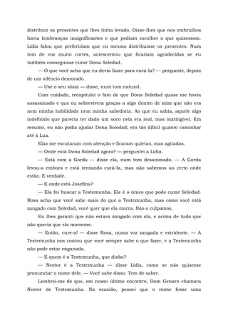 distribuir os presentes que lhes tinha levado. Disse-lhes que nos embrulhos
havia lembranças insignificantes e que podiam escolher o que quisessem.
Lídia falou que prefeririam que eu mesmo distribuísse os presentes. Num
tom de voz muito cortês, acrescentou que ficariam agradecidas se eu
também conseguisse curar Dona Soledad.
— O que você acha que eu devia fazer para curá-la? — perguntei, depois
de um silêncio demorado.
— Use o seu sósia — disse, num tom natural.
Com cuidado, recapitulei o fato de que Dona Soledad quase me havia
assassinado e que eu sobrevivera graças a algo dentro de mim que não era
nem minha habilidade nem minha sabedoria. Ao que eu sabia, aquele algo
indefinido que parecia ter dado um soco nela era real, mas inatingível. Em
resumo, eu não podia ajudar Dona Soledad; era tão difícil quanto caminhar
até à Lua.
Elas me escutaram com atenção e ficaram quietas, mas agitadas.
— Onde está Dona Soledad agora? — perguntei a Lídia.
— Está com a Gorda — disse ela, num tom desanimado. — A Gorda
levou-a embora e está tentando curá-la, mas não sabemos ao certo onde
estão. E verdade.
— E onde está Josefina?
— Ela foi buscar a Testemunha. Ele é o único que pode curar Soledad.
Rosa acha que você sabe mais do que a Testemunha, mas como você está
zangado com Soledad, você quer que ela morra. Não o culpamos.
Eu lhes garanti que não estava zangado com ela, e acima de tudo que
não queria que ela morresse.
— Então, cure-a! — disse Rosa, numa voz zangada e estridente. — A
Testemunha nos contou que você sempre sabe o que fazer, e a Testemunha
não pode estar enganada.
— E quem é a Testemunha, que diabo?
— Nestor é a Testemunha — disse Lídia, como se não quisesse
pronunciar o nome dele. — Você sabe disso. Tem de saber.
Lembrei-me de que, em nosso último encontro, Dom Genaro chamara
Nestor de Testemunha. Na ocasião, pensei que o nome fosse uma
 