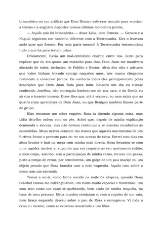 brincadeira ou um artifício que Dom Genaro estivesse usando para suavizar
a tensão e a angústia daqueles nossos últimos momentos juntos,
— Aquilo não foi brincadeira — disse Lídia, com firmeza. — Genaro e o
Nagual seguiram um caminho diferente com a Testemunha. Eles o levavam
onde quer que fossem. Por toda parte mesmo! A Testemunha testemunhou
tudo o que há para testemunhar.
Obviamente, havia um mal-entendido enorme entre nós. Lutei para
explicar que eu era quase um estranho para elas. Dom Juan me mantivera
afastado de todos; inclusive, de Pablito e Nestor. Além dos olás e adeuses
que todos tinham trocado comigo naqueles anos, nós nunca chegamos
realmente a conversar juntos. Eu conhecia todos eles principalmente pelas
descrições que Dom Juan fazia para mim. Embora um dia eu tivesse
conhecido Josefina, não conseguia lembrar-me de sua cara, e da Gorda eu
só vira o traseiro imenso. Disse-lhes que, até à véspera, eu nem sabia que as
quatro eram aprendizes de Dom Juan, ou que Benigno também fizesse parte
do grupo.
Elas trocaram um olhar esquivo. Rosa ia dizendo alguma coisa, mas
Lídia deu-lhe ordem com os pés. Achei que, depois de minha explicação
demorada e sincera, elas não deviam continuar a se mandar recadinhos às
escondidas. Meus nervos estavam tão tensos que aqueles movimentos de pés
furtivos foram o pretexto para eu ter um acesso de raiva. Berrei com elas em
altos brados e bati na mesa com minha mão direita. Rosa levantou-se com
uma rapidez incrível e, suponho que em resposta ao seu movimento súbito,
o meu corpo, sozinho, sem a participação de minha razão, recuou um passo,
justo a tempo de evitar, por centímetros, um golpe de um pau maciço ou um
objeto pesado que Rosa brandia com a mão esquerda. Aquilo caiu sobre a
mesa com um estrondo.
Tornei a ouvir, como tinha ouvido na noite da véspera, quando Dona
Soledad estava-me estrangulando, um ruído muito especial e misterioso, um
som seco como um cano se quebrando, bem atrás de minha traquéia, na
base de meu pescoço. Meus ouvidos estalaram e, com a rapidez de um raio,
meu braço esquerdo desceu sobre o pau de Rosa e esmagou-o. Vi toda a
cena eu mesmo, como se estivesse assistindo a um filme.
 