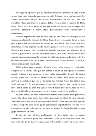Rosa gritou e percebi que eu me inclinara para a frente com todo o meu
peso e dera uma pancada nas costas da mão dela com meu punho esquerdo.
Fiquei horrorizado. O que me estava acontecendo não era real. Era um
pesadelo. Rosa continuava a gritar. Lídia levou-a para o quarto de Dom
Juan. Ainda ouvi seus gritos de dor por mais uns momentos, e depois eles
pararam. Sentei-me à mesa. Meus pensamentos eram dissociados e
incoerentes.
O ruído especial na base de meu pescoço era uma coisa de que eu me
tornara agudamente consciente. Dom Juan descrevera aquilo tomo o ruído
que a gente faz no momento de trocar de velocidade. Eu tinha uma leve
lembrança de ter experimentado aquilo quando estava em sua companhia.
Embora eu tivesse tido consciência daquilo na noite da véspera, só o
admitira plenamente quando aconteceu aquilo com Rosa. Percebi então que
o ruído criara uma sensação especial de calor no meu céu da boca e dentro
de meus ouvidos. A força e a secura do ruído me faziam lembrar do repicar
de um sino grande e rachado.
Lídia voltou pouco depois. Parecia estar mais calma e controlada.
Chegou até a sorrir, Pedi que ela fizesse o favor de me ajudar a decifrar
aquele enigma e me contasse o que tinha acontecido. Depois de muito
vacilar, disse que, quando eu berrei e bati na mesa, Rosa ficou excitada e
nervosa e, achando que eu ia machucá-las, tentara bater-me com a sua
"mão do sonho". Eu me esquivara à pancada e batera nas costas da sua
mão, assim como eu dera em Dona Soledad. Lídia disse que a mão de Rosa
ficaria inutilizada, a não ser que eu encontrasse um jeito de ajudá-la.
Aí Rosa entrou na sala. O seu braço estava embrulhado num pedaço de
pano. Ela olhou para mim. Seus olhos pareciam os olhos de uma criança.
Meus sentimentos estavam no auge do turbilhão. Uma parte de mim sentia-
se feia e culpada. Mas outra parte permanecia imperturbável. Se não fosse
essa parte, eu não teria sobrevivido nem ao ataque de Dona Soledad nem ao
golpe arrasador de Rosa.
Depois de um silêncio prolongado, eu lhes disse que era muito
mesquinho de minha parte ficar aborrecido com os recados dos seus pés,
mas que não podia haver comparação entre gritar e bater na mesa com o
 