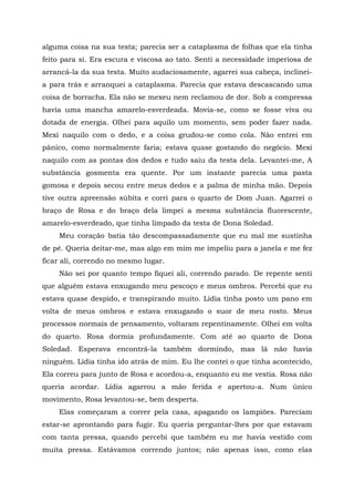 alguma coisa na sua testa; parecia ser a cataplasma de folhas que ela tinha
feito para si. Era escura e viscosa ao tato. Senti a necessidade imperiosa de
arrancá-la da sua testa. Muito audaciosamente, agarrei sua cabeça, inclinei-
a para trás e arranquei a cataplasma. Parecia que estava descascando uma
coisa de borracha. Ela não se mexeu nem reclamou de dor. Sob a compressa
havia uma mancha amarelo-esverdeada. Movia-se, como se fosse viva ou
dotada de energia. Olhei para aquilo um momento, sem poder fazer nada.
Mexi naquilo com o dedo, e a coisa grudou-se como cola. Não entrei em
pânico, como normalmente faria; estava quase gostando do negócio. Mexi
naquilo com as pontas dos dedos e tudo saiu da testa dela. Levantei-me, A
substância gosmenta era quente. Por um instante parecia uma pasta
gomosa e depois secou entre meus dedos e a palma de minha mão. Depois
tive outra apreensão súbita e corri para o quarto de Dom Juan. Agarrei o
braço de Rosa e do braço dela limpei a mesma substância fluorescente,
amarelo-esverdeado, que tinha limpado da testa de Dona Soledad.
Meu coração batia tão descompassadamente que eu mal me sustinha
de pé. Queria deitar-me, mas algo em mim me impeliu para a janela e me fez
ficar ali, correndo no mesmo lugar.
Não sei por quanto tempo fiquei ali, correndo parado. De repente senti
que alguém estava enxugando meu pescoço e meus ombros. Percebi que eu
estava quase despido, e transpirando muito. Lídia tinha posto um pano em
volta de meus ombros e estava enxugando o suor de meu rosto. Meus
processos normais de pensamento, voltaram repentinamente. Olhei em volta
do quarto. Rosa dormia profundamente. Com até ao quarto de Dona
Soledad. Esperava encontrá-la também dormindo, mas lá não havia
ninguém. Lídia tinha ido atrás de mim. Eu lhe contei o que tinha acontecido,
Ela correu para junto de Rosa e acordou-a, enquanto eu me vestia. Rosa não
queria acordar. Lídia agarrou a mão ferida e apertou-a. Num único
movimento, Rosa levantou-se, bem desperta.
Elas começaram a correr pela casa, apagando os lampiões. Pareciam
estar-se aprontando para fugir. Eu queria perguntar-lhes por que estavam
com tanta pressa, quando percebi que também eu me havia vestido com
muita pressa. Estávamos correndo juntos; não apenas isso, como elas
 