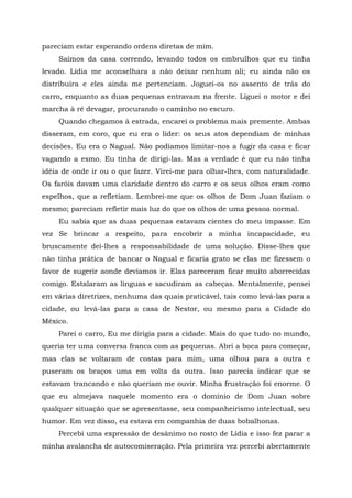 pareciam estar esperando ordens diretas de mim.
Saímos da casa correndo, levando todos os embrulhos que eu tinha
levado. Lídia me aconselhara a não deixar nenhum ali; eu ainda não os
distribuíra e eles ainda me pertenciam. Joguei-os no assento de trás do
carro, enquanto as duas pequenas entravam na frente. Liguei o motor e dei
marcha à ré devagar, procurando o caminho no escuro.
Quando chegamos à estrada, encarei o problema mais premente. Ambas
disseram, em coro, que eu era o líder: os seus atos dependiam de minhas
decisões. Eu era o Nagual. Não podíamos limitar-nos a fugir da casa e ficar
vagando a esmo. Eu tinha de dirigi-las. Mas a verdade é que eu não tinha
idéia de onde ir ou o que fazer. Virei-me para olhar-lhes, com naturalidade.
Os faróis davam uma claridade dentro do carro e os seus olhos eram como
espelhos, que a refletiam. Lembrei-me que os olhos de Dom Juan faziam o
mesmo; pareciam refletir mais luz do que os olhos de uma pessoa normal.
Eu sabia que as duas pequenas estavam cientes do meu impasse. Em
vez Se brincar a respeito, para encobrir a minha incapacidade, eu
bruscamente dei-lhes a responsabilidade de uma solução. Disse-lhes que
não tinha prática de bancar o Nagual e ficaria grato se elas me fizessem o
favor de sugerir aonde devíamos ir. Elas pareceram ficar muito aborrecidas
comigo. Estalaram as línguas e sacudiram as cabeças. Mentalmente, pensei
em várias diretrizes, nenhuma das quais praticável, tais como levá-las para a
cidade, ou levá-las para a casa de Nestor, ou mesmo para a Cidade do
México.
Parei o carro, Eu me dirigia para a cidade. Mais do que tudo no mundo,
queria ter uma conversa franca com as pequenas. Abri a boca para começar,
mas elas se voltaram de costas para mim, uma olhou para a outra e
puseram os braços uma em volta da outra. Isso parecia indicar que se
estavam trancando e não queriam me ouvir. Minha frustração foi enorme. O
que eu almejava naquele momento era o domínio de Dom Juan sobre
qualquer situação que se apresentasse, seu companheirismo intelectual, seu
humor. Em vez disso, eu estava em companhia de duas bobalhonas.
Percebi uma expressão de desânimo no rosto de Lídia e isso fez parar a
minha avalancha de autocomiseração. Pela primeira vez percebi abertamente
 