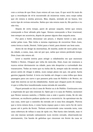 com a certeza de que Dom Juan estava ali nas ruas. O que senti foi mais do
que a recordação de tê-lo encontrado ali inúmeras vezes; meu corpo sabia
que ele estava à minha procura. Mas, depois, sentado ali no banco, tive
outro tipo de certeza estranha. Sabia que não estava mais lá, Ele partira e eu
não vira.
Depois de certo tempo, parei de pensar naquilo, Achei que estava
começando a ficar afetado pelo lugar. Estava começando a ficar irracional;
isso sempre me acontecia, depois de passar alguns dias naquela zona.
Fui para o hotel, descansar um pouco, e depois tornei a sair, para
andar pelas ruas. Não tinha a mesma esperança de encontrar Dom Juan,
como tivera a tarde, Desisti. Voltei para o hotel, para dormir um bom sono.
Antes de me dirigir às montanhas, de manhã, andei de carro pelas ruas
da cidade, a esmo, mas, não sei por que, sabia que estava perdendo tempo.
Dom Juan não estava ali.
Levei a manhã inteira para atingir a cidadezinha em que moravam
Pablito e Nestor, Cheguei por volta do meio-dia. Dom Juan me ensinara a
nunca entrar diretamente na cidade, para não despertar a curiosidade dos
transeuntes. Todas as vezes que eu tinha ido lá, sempre sala da estrada um
pouco antes de chegar à aldeia, num campo plano em que, em geral, havia
garotos jogando futebol. A terra era batida até chegar a uma trilha que dava
passagem para um carro e que passava pela casa de Pablito e de Nestor, no
sopé dos morros ao sul da cidadezinha. Assim que cheguei junto do campo,
vi que a trilha fora transformada numa estrada de cascalho.
Fiquei pensado se iria à casa de Nestor ou à de Pablito. Continuava com
a impressão de que não estavam lá. Optei por ir à casa de Pablito; raciocinei
que Nestor morava sozinho, e Pablito com a mãe e quatro irmãs, Se ele não
estivesse, as mulheres podiam ajudar-me a encontrá-lo. Ao aproximar-me da
sua casa, notei que o caminho da estrada até à casa fora alargado. Parecia
que a terra estava dura, e como havia espaço para o meu carro fui de carro
quase até à porta da frente. Tinham acrescentado uma varanda nova, com
uma cobertura de telhas à casa de tijolo cru. Não havia cães latindo, mas vi
um cão imenso sentado calmamente num recinto cercado, observando-me
atentamente, Um bando de galinhas que ciscavam em frente da casa se
 