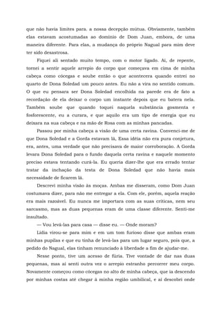 que não havia limites para. a nossa decepção mútua. Obviamente, também
elas estavam acostumadas ao domínio de Dom Juan, embora, de uma
maneira diferente. Para elas, a mudança do próprio Nagual para mim deve
ter sido desastrosa.
Fiquei ali sentado muito tempo, com o motor ligado. Aí, de repente,
tornei a sentir aquele arrepio do corpo que começava em cima de minha
cabeça como cócegas e soube então o que acontecera quando entrei no
quarto de Dona Soledad um pouco antes. Eu não a vira no sentido comum.
O que eu pensara ser Dona Soledad encolhida na parede era de fato a
recordação de ela deixar o corpo um instante depois que eu batera nela.
Também soube que quando toquei naquela substância gosmenta e
fosforescente, eu a curara, e que aquilo era um tipo de energia que eu
deixara na sua cabeça e na mão de Rosa com as minhas pancadas.
Passou por minha cabeça a visão de uma certa ravina. Convenci-me de
que Dona Soledad e a Gorda estavam lá, Essa idéia não era pura conjetura,
era, antes, uma verdade que não precisava de maior corroboração. A Gorda
levara Dona Soledad para o fundo daquela certa ravina e naquele momento
preciso estava tentando curá-la. Eu queria dizer-lhe que era errado tentar
tratar da inchação da testa de Dona Soledad que não havia mais
necessidade de ficarem lá.
Descrevi minha visão às moças. Ambas me disseram, como Dom Juan
costumava dizer, para não me entregar a ela. Com ele, porém, aquela reação
era mais razoável. Eu nunca me importara com as suas críticas, nem seu
sarcasmo, mas as duas pequenas eram de uma classe diferente. Senti-me
insultado.
— Vou levá-las para casa — disse eu. — Onde moram?
Lídia virou-se para mim e em um tom furioso disse que ambas eram
minhas pupilas e que eu tinha de levá-las para um lugar seguro, pois que, a
pedido do Nagual, elas tinham renunciado à liberdade a fim de ajudar-me.
Nesse ponto, tive um acesso de fúria. Tive vontade de dar nas duas
pequenas, mas aí senti outra vez o arrepio estranho percorrer meu corpo.
Novamente começou como cócegas no alto de minha cabeça, que ia descendo
por minhas costas até chegar à minha região umbilical, e aí descobri onde
 