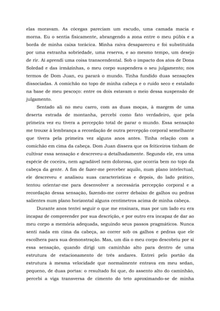 elas moravam. As cócegas pareciam um escudo, uma camada macia e
morna. Eu o sentia fisicamente, abrangendo a zona entre o meu púbis e a
borda de minha caixa torácica. Minha raiva desapareceu e foi substituída
por uma estranha sobriedade, uma reserva, e ao mesmo tempo, um desejo
de rir. Aí aprendi uma coisa transcendental. Sob o impacto dos atos de Dona
Soledad e das irmãzinhas, o meu corpo suspendera o seu julgamento; nos
termos de Dom Juan, eu parará o mundo. Tinha fundido duas sensações
dissociadas. A comichão no topo de minha cabeça e o ruído seco e estalado
na base de meu pescoço: entre os dois estavam o meio dessa suspensão de
julgamento.
Sentado ali no meu carro, com as duas moças, à margem de uma
deserta estrada de montanha, percebi como fato verdadeiro, que pela
primeira vez eu tivera a percepção total de parar o mundo. Essa sensação
me trouxe à lembrança a recordação de outra percepção corporal semelhante
que tivera pela primeira vez alguns anos antes. Tinha relação com a
comichão em cima da cabeça. Dom Juan dissera que os feiticeiros tinham de
cultivar essa sensação e descreveu-a detalhadamente. Segundo ele, era uma
espécie de coceira, nem agradável nem dolorosa, que ocorria bem no topo da
cabeça da gente. A fim de fazer-me perceber aquilo, num plano intelectual,
ele descreveu e analisou suas características e depois, do lado prático,
tentou orientar-me para desenvolver a necessária percepção corporal e a
recordação dessa sensação, fazendo-me correr debaixo de galhos ou pedras
salientes num plano horizontal alguns centímetros acima de minha cabeça.
Durante anos tentei seguir o que me ensinara, mas por um lado eu era
incapaz de compreender por sua descrição, e por outro era incapaz de dar ao
meu corpo a memória adequada, seguindo seus passos pragmáticos. Nunca
senti nada em cima da cabeça, ao correr sob os galhos e pedras que ele
escolhera para sua demonstração. Mas, um dia o meu corpo descobriu por si
essa sensação, quando dirigi um caminhão alto para dentro de uma
estrutura de estacionamento de três andares. Entrei pelo portão da
estrutura à mesma velocidade que normalmente entrava em meu sedan,
pequeno, de duas portas: o resultado foi que, do assento alto do caminhão,
percebi a viga transversa de cimento do teto aproximando-se de minha
 