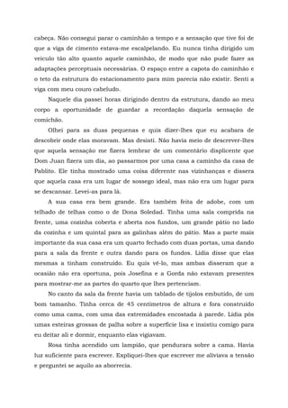 cabeça. Não consegui parar o caminhão a tempo e a sensação que tive foi de
que a viga de cimento estava-me escalpelando. Eu nunca tinha dirigido um
veiculo tão alto quanto aquele caminhão, de modo que não pude fazer as
adaptações perceptuais necessárias. O espaço entre a capota do caminhão e
o teto da estrutura do estacionamento para mim parecia não existir. Senti a
viga com meu couro cabeludo.
Naquele dia passei horas dirigindo dentro da estrutura, dando ao meu
corpo a oportunidade de guardar a recordação daquela sensação de
comichão.
Olhei para as duas pequenas e quis dizer-lhes que eu acabara de
descobrir onde elas moravam. Mas desisti. Não havia meio de descrever-lhes
que aquela sensação me fizera lembrar de um comentário displicente que
Dom Juan fizera um dia, ao passarmos por uma casa a caminho da casa de
Pablito. Ele tinha mostrado uma coisa diferente nas vizinhanças e dissera
que aquela casa era um lugar de sossego ideal, mas não era um lugar para
se descansar. Levei-as para lá.
A sua casa era bem grande. Era também feita de adobe, com um
telhado de telhas como o de Dona Soledad. Tinha uma sala comprida na
frente, uma cozinha coberta e aberta nos fundos, um grande pátio no lado
da cozinha e um quintal para as galinhas além do pátio. Mas a parte mais
importante da sua casa era um quarto fechado com duas portas, uma dando
para a sala da frente e outra dando para os fundos. Lídia disse que elas
mesmas a tinham construído. Eu quis vê-lo, mas ambas disseram que a
ocasião não era oportuna, pois Josefina e a Gorda não estavam presentes
para mostrar-me as partes do quarto que lhes pertenciam.
No canto da sala da frente havia um tablado de tijolos embutido, de um
bom tamanho. Tinha cerca de 45 centímetros de altura e fora construído
como uma cama, com uma das extremidades encostada à parede. Lídia pôs
umas esteiras grossas de palha sobre a superfície lisa e insistiu comigo para
eu deitar ali e dormir, enquanto elas vigiavam.
Rosa tinha acendido um lampião, que pendurara sobre a cama. Havia
luz suficiente para escrever. Expliquei-lhes que escrever me aliviava a tensão
e perguntei se aquilo as aborrecia.
 