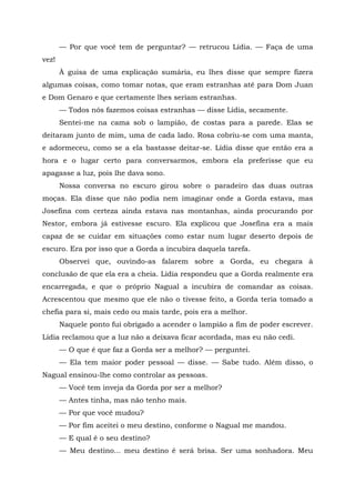 — Por que você tem de perguntar? — retrucou Lídia. — Faça de uma
vez!
À guisa de uma explicação sumária, eu lhes disse que sempre fizera
algumas coisas, como tomar notas, que eram estranhas até para Dom Juan
e Dom Genaro e que certamente lhes seriam estranhas.
— Todos nós fazemos coisas estranhas — disse Lídia, secamente.
Sentei-me na cama sob o lampião, de costas para a parede. Elas se
deitaram junto de mim, uma de cada lado. Rosa cobriu-se com uma manta,
e adormeceu, como se a ela bastasse deitar-se. Lídia disse que então era a
hora e o lugar certo para conversarmos, embora ela preferisse que eu
apagasse a luz, pois lhe dava sono.
Nossa conversa no escuro girou sobre o paradeiro das duas outras
moças. Ela disse que não podia nem imaginar onde a Gorda estava, mas
Josefina com certeza ainda estava nas montanhas, ainda procurando por
Nestor, embora já estivesse escuro. Ela explicou que Josefina era a mais
capaz de se cuidar em situações como estar num lugar deserto depois de
escuro. Era por isso que a Gorda a incubira daquela tarefa.
Observei que, ouvindo-as falarem sobre a Gorda, eu chegara à
conclusão de que ela era a cheia. Lídia respondeu que a Gorda realmente era
encarregada, e que o próprio Nagual a incubira de comandar as coisas.
Acrescentou que mesmo que ele não o tivesse feito, a Gorda teria tomado a
chefia para si, mais cedo ou mais tarde, pois era a melhor.
Naquele ponto fui obrigado a acender o lampião a fim de poder escrever.
Lídia reclamou que a luz não a deixava ficar acordada, mas eu não cedi.
— O que é que faz a Gorda ser a melhor? — perguntei.
— Ela tem maior poder pessoal — disse. — Sabe tudo. Além disso, o
Nagual ensinou-lhe como controlar as pessoas.
— Você tem inveja da Gorda por ser a melhor?
— Antes tinha, mas não tenho mais.
— Por que você mudou?
— Por fim aceitei o meu destino, conforme o Nagual me mandou.
— E qual é o seu destino?
— Meu destino... meu destino é será brisa. Ser uma sonhadora. Meu
 