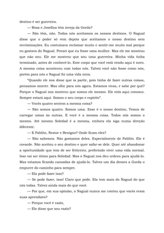 destino é ser guerreira.
— Rosa e Josefina têm inveja da Gorda?
— Não têm, não. Todas nós aceitamos os nossos destinos. O Nagual
disse que o poder só vem depois que aceitamos o nosso destino sem
recriminações. Eu costumava reclamar muito e sentir-me muito mal porque
eu gostava do Nagual. Pensei que eu fosse uma mulher. Mas ele me mostrou
que não sou. Ele me mostrou que sou uma guerreira. Minha vida tinha
terminado, antes de conhecê-lo. Este corpo que você está vendo aqui é novo.
A mesma coisa aconteceu com todas nós. Talvez você não fosse como nós,
porém para nós o Nagual foi uma vida nova.
“Quando ele nos disse que ia partir, pois tinha de fazer outras coisas,
pensamos morrer. Mas olhe para nós agora. Estamos vivas, e sabe por quê?
Porque o Nagual nos mostrou que somos ele mesmo. Ele está aqui conosco.
Sempre estará aqui. Somos o seu corpo e espírito”.
— Vocês quatro sentem a mesma coisa?
— Não somos quatro. Somos uma. Esse é o nosso destino, Temos de
carregar umas às outras. E você é a mesma coisa. Todos nós somos o
mesmo. Até mesmo Soledad é a mesma, embora ela siga numa direção
diferente.
— E Pablito, Nestor e Benigno? Onde ficam eles?
— Não sabemos. Não gostamos deles. Especialmente de Pablito. Ele é
covarde. Não aceitou o seu destino e quer safar-se dele. Quer até abandonar
a oportunidade que tem de ser feiticeiro, preferindo viver uma vida normal.
Isso vai ser ótimo para Soledad. Mas o Nagual nos deu ordens para ajudá-lo.
Mas estamos ficando cansadas de ajudá-lo. Talvez um dia desses a Gorda o
empurre do caminho para sempre.
— Ela pode fazer isso?
— Se pode fazer, isso! Claro que pode. Ela tem mais do Nagual do que
nós todas. Talvez ainda mais do que você.
— Por que, em sua opinião, o Nagual nunca me contou que vocês eram
suas aprendizes?
— Porque você é vazio,
— Ele disse que sou vazio?
 