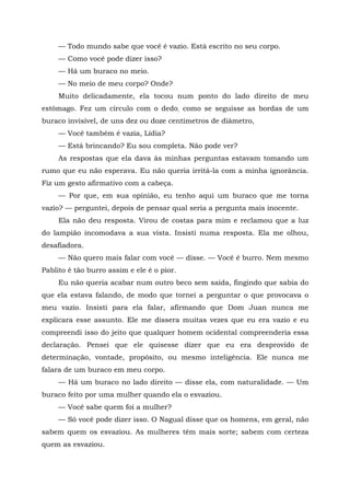 — Todo mundo sabe que você é vazio. Está escrito no seu corpo.
— Como você pode dizer isso?
— Há um buraco no meio.
— No meio de meu corpo? Onde?
Muito delicadamente, ela tocou num ponto do lado direito de meu
estômago. Fez um círculo com o dedo, como se seguisse as bordas de um
buraco invisível, de uns dez ou doze centímetros de diâmetro,
— Você também é vazia, Lídia?
— Está brincando? Eu sou completa. Não pode ver?
As respostas que ela dava às minhas perguntas estavam tomando um
rumo que eu não esperava. Eu não queria irritá-la com a minha ignorância.
Fiz um gesto afirmativo com a cabeça.
— Por que, em sua opinião, eu tenho aqui um buraco que me torna
vazio? — perguntei, depois de pensar qual seria a pergunta mais inocente.
Ela não deu resposta. Virou de costas para mim e reclamou que a luz
do lampião incomodava a sua vista. Insisti numa resposta. Ela me olhou,
desafiadora.
— Não quero mais falar com você — disse. — Você é burro. Nem mesmo
Pablito é tão burro assim e ele é o pior.
Eu não queria acabar num outro beco sem saída, fingindo que sabia do
que ela estava falando, de modo que tornei a perguntar o que provocava o
meu vazio. Insisti para ela falar, afirmando que Dom Juan nunca me
explicara esse assunto. Ele me dissera muitas vezes que eu era vazio e eu
compreendi isso do jeito que qualquer homem ocidental compreenderia essa
declaração. Pensei que ele quisesse dizer que eu era desprovido de
determinação, vontade, propósito, ou mesmo inteligência. Ele nunca me
falara de um buraco em meu corpo.
— Há um buraco no lado direito — disse ela, com naturalidade. — Um
buraco feito por uma mulher quando ela o esvaziou.
— Você sabe quem foi a mulher?
— Só você pode dizer isso. O Nagual disse que os homens, em geral, não
sabem quem os esvaziou. As mulheres têm mais sorte; sabem com certeza
quem as esvaziou.
 