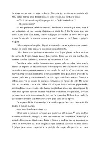 de duas moças que eu não conhecia. No entanto, sentia-me à vontade ali.
Meu corpo sentia uma descontração e indiferença. Eu confiava nelas.
— Você vai dormir aqui? — perguntei. ~ Onde havia de ser?
— E o seu quarto?
— Não podemos deixá-lo sozinho. Sentimos o mesmo que você; você é
um estranho, só que somos obrigadas a ajudá-lo. A Gorda disse que por
mais burro que você fosse, temos obrigação de cuidar de você. Disse que
temos de dormir na mesma cama que você, como se você fosse o próprio
Nagual.
Lídia apagou o lampião. Fiquei sentado de costas apoiadas na parede.
Fechei os olhos para pensar e adormeci imediatamente.
Lídia. Rosa e eu estávamos sentados num lugar plano, do lado de fora
da porta da frente, havia quase duas horas, desde as oito da manhã. Eu
tentara fazê-las conversar, mas elas se recusaram a falar.
Pareciam estar muito descontraídas, quase adormecidas. Mas aquele
estado de espírito de abandono não era contagioso. De tanto ficar ali sentado
num silêncio forçado eu passara a um estado de espírito só meu. A sua casa
ficava no topo de um morrinho; a porta da frente dava para leste. De onde eu
estava podia ver quase todo o vale estreito, que ia de leste a oeste. Não via a
aldeia, mas via as zonas de campos cultivados no fundo do vale. Do outro
lado e cercando o vale em todas as direções havia morros gigantescos,
arredondados pela erosão. Não havia montanhas altas nas vizinhanças do
vale, mas apenas aqueles morros redondos e enormes, desgastados, e vê-los
provocava em mim uma sensação intensa de opressão. Tinha a impressão de
que aqueles morros iam transportar-me para uma outra época.
De repente Lídia falou comigo e a voz dela perturbou meu devaneio. Ela
puxou a minha manga.
— Aí vem Josefina — disse ela.
Olhei para o caminho tortuoso que ia do vale até à casa. Vi uma mulher
subindo o caminho devagar, a uma distância de uns 50 metros. Notei logo a
grande diferença de idade entre Lídia e Rosa e a mulher que se aproximava.
Olhei de novo para ela. Não imaginara que Josefina pudesse ter essa idade.
A julgar pelo andar vagaroso e a posição do corpo, ela parecia ser uma
 