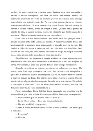 mulher de seus cinqüenta e tantos anos. Trajava uma saía comprida e
escura e estava carregando um feixe de lenha nas costas. Trazia um
embrulho amarrado em volta da cintura; parecia que levava uma criança
embrulhada no quadril esquerdo. Parecia estar amamentando a criança,
enquanto caminhava. Os seus passos eram quase fracos. Ela mal conseguiu
vencer a última ladeira, antes de chegar a casa. Quando afinal postou-se
diante de nós, a alguns metros, estava tão ofegante que tentei ajudá-la a
sentar-se. Ela fez um gesto mostrando que estava bem.
Ouvi Lídia e Rosa dando risadas. Não olhei para elas porque toda a
minha atenção tinha sido tomada de assalto. A mulher na minha frente era
positivamente a criatura mais repugnante e imunda que eu já vira. Ela
desfez a pilha de lenha e deixou-a cair ao chão com um barulhão. Sem
querer dei um salto, em parte devido ao barulho e em parte porque a mulher
quase caiu no meu colo, puxada pelo peso da madeira.
Ela olhou-me um momento e depois abaixou os olhos, aparentemente
encabulada com seu jeito desastrado. Endireitou-se e deu um suspiro de
alívio. Obviamente, o peso fora grande demais para o corpo envelhecido.
Quando ela esticou os braços, os cabelos se soltaram, em parte. Ela
usava uma faixa suja amarrada na testa. Os cabelos eram compridos e
grisalhos e pareciam sujos e embaraçados. Eu via os cabelos brancos contra
o marrom-escuro da faixa. Ela sorriu para mim e bateu a cabeça. Parecia
não ter dente algum; vi o buraco preto daquela boca sem dentes. Ela cobriu
o rosto com a mão e riu. Tirou as sandálias e entrou na casa, sem me dar
tempo de dizer nada. Rosa acompanhou-a.
Fiquei estupefato. Dona Soledad tinha insinuado que Josefina era da
mesma idade que Lídia e Rosa. Virei-me para Lídia. Ela estava me espiando.
— Eu não sabia que ela era tão velha — disse eu.
— É, ela é bem velha — disse ela, com displicência.
— Ela tem um filho? — perguntei.
— Tem, e o leva para todo canto. Nunca o deixa conosco. Tem medo que
o comamos.
— Ê menino?
— Menino.
 