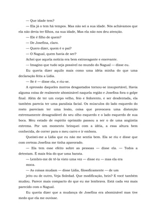 — Que idade tem?
— Ela já o tem há tempos. Mas não sei a sua idade. Nós achávamos que
ela não devia ter filhos, na sua idade, Mas ela não nos deu atenção.
— Ele é filho de quem?
— De Josefina, claro.
— Quero dizer, quem é o pai?
— O Nagual, quem havia de ser?
Achei que aquela notícia era bem extravagante e enervante.
— Imagino que tudo seja possível no mundo do Nagual — disse eu.
Eu queria dizer aquilo mais como uma idéia minha do que uma
declaração feita a Lídia.
— Se é — disse ela, e riu-se.
A opressão daqueles morros desgastados tornou-se insuportável, Havia
alguma coisa de realmente abominável naquela região e Josefina fora o golpe
final. Além de ter um corpo velho, feio e fedorento, e ser desdentada, ela
também parecia ter uma paralisia facial. Os músculos do lado esquerdo do
rosto pareciam ter uma lesão, coisa que provocava uma distorção
extremamente desagradável do seu olho esquerdo e o lado esquerdo de sua
boca. Meu estado de espírito oprimido passou a ser o de uma angústia
extrema. Por um momento brinquei com a idéia, a essa altura bem
conhecida, de correr para o meu carro e ir embora.
Queixei-me a Lídia que eu não me sentia bem. Ela se riu e disse que
com certeza Josefina me tinha apavorado.
— Ela tem esse efeito sobre as pessoas — disse ela. — Todos a
detestam. É mais feia do que uma barata.
— Lembro-me de tê-la visto uma vez — disse eu — mas ela era
moca.
— As coisas mudam — disse Lídia, filosoficamente — de um
jeito ou de outro, Veja Soledad. Que modificação, hein? E você também
mudou. Parece mais compacto do que eu me lembrava. Está cada vez mais
parecido com o Nagual.
Eu queria dizer que a mudança de Josefina era abominável mas tive
medo que ela me ouvisse.
 