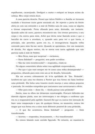 espalharam, cacarejando. Desliguei o motor e estiquei os braços acima da
cabeça. Meu corpo estava duro.
A casa parecia deserta. Pensei que talvez Pablito e a família se tivessem
mudado e houvesse outra gente morando ali. De repente a porta da frente
abriu-se com um estrondo e a mãe de Pablito saiu de casa, como se alguém
a tivesse empurrado. Ficou olhando para mim, distraída, um instante.
Quando saltei do carro, pareceu reconhecer-me. Um tremor percorreu o seu
corpo e ela correu para mim. Achei que devia estar fazendo sesta e que o
barulho do carro a acordara, e, quando saiu para ver o que havia, a
princípio, não percebeu quem era eu, A incongruência daquela velha
correndo para mim fez-me sorrir. Quando se aproximou, tive um momento
de dúvida. Por algum motivo, ela se movia com tanta agilidade que não
parecia nada à mãe de Pablito.
— Meu Deus, mas que surpresa! — exclamou,
— Dona Soledad? — perguntei, sem poder acreditar.
— Não me está reconhecendo? — respondeu, rindo-se.
Fiz algum comentário idiota sobre sua agilidade surpreendente,
— Por que é que você sempre me vê como uma velha desamparada? —
perguntou, olhando para mim com um ar de desafio, brincando.
Ela me acusou calmamente de tê-la apelidado de "Sra. Pirâmide".
Lembrei-me que uma vez dissera a Nestor que sua forma me fazia lembrar
uma pirâmide. Ela tinha uma traseira muito maciça e uma cabeça pequena
e pontuda. Os vestidos compridos que costumava usar acentuavam o efeito.
— Olhe para mim — disse ela. — Ainda pareço uma pirâmide?
Sorria, mas os olhos me deixavam constrangido. Procurei defender-me
dizendo alguma piada, mas me interrompeu e me obrigou a confessar que
era eu o responsável pelo apelido. Garanti-lhe que eu nunca tive intenção de
fazer uma comparação e que, de qualquer forma, no momento, estava tão
magra que sua forma era a coisa mais diferente possível de uma pirâmide,
— O que lhe aconteceu, Dona Soledad? — perguntei. — Está
transformada.
— Acertou — respondeu, bruscamente, — Fui transformada!
Eu estava falando num sentido figurado. No entanto, ao examiná-la
 