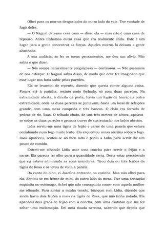 Olhei para os morros desgastados do outro lado do vale. Tive vontade de
fugir deles.
— O Nagual deu-nos essa casa — disse ela — mas não é uma casa de
repouso. Antes tínhamos outra casa que era realmente linda. Este é um
lugar para a gente concentrar as forças. Aqueles morros lá deixam a gente
alucinada.
A sua audácia, ao ler os meus pensamentos, me deu um alívio. Não
sabia o que dizer.
— Nós somos naturalmente preguiçosas — continuou. — Não gostamos
de nos esforçar. O Nagual sabia disso, de modo que deve ter imaginado que
esse lugar nos faria subir pelas paredes.
Ela se levantou de repente, dizendo que queria comer alguma coisa.
Fomos até à cozinha, recinto meio fechado, só com duas paredes, Na
extremidade aberta, à direita da porta, havia um fogão de barra; na outra
extremidade, onde as duas paredes se juntavam, havia um local de refeições
grande, com uma mesa comprida e três bancos. O chão era forrado de
pedras de rio, lisas. O telhado chato, de uns três metros de altura, apoiava-
se sobre as duas paredes e grossas traves de sustentação nos lados abertos.
Lídia serviu-me uma tigela de feijão e carne de uma panela que estava
cozinhando num fogo muito lento. Ela esquentou umas tortillas sobre o fogo.
Rosa apareceu, sentou-se ao meu lado e pediu a Lídia para servir-lhe um
pouco de comida.
Entreti-me olhando Lídia usar uma concha para servir o feijão e a
carne. Ela parecia ter olho para a quantidade certa. Devia estar percebendo
que eu estava admirando as suas manobras. Tirou dois ou três feijões da
tigela de Rosa e os levou de volta à panela.
Do canto do olho, vi Josefina entrando na cozinha. Mas não olhei para
ela. Sentou-se em frente de mim, do outro lado da mesa. Tive uma sensação
esquisita no estômago, Achei que não conseguiria comer com aquela mulher
me olhando. Para aliviar a minha tensão, brinquei com Lídia, dizendo que
ainda havia dois feijões a mais na tigela de Rosa, que não tinha notado. Ela
apanhou dois grãos de feijão com a concha, com uma exatidão que me fez
soltar uma exclamação. Dei uma risada nervosa, sabendo que depois que
 