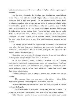Lídia se sentasse eu teria de tirar os olhos do fogão e admitir a presença de
Josefina.
Por fim, com relutância, tive de olhar para Josefina, do outro lado da
mesa. Fez-se um silêncio mortal. Fiquei olhando fixamente para ela,
incrédulo. Abri a boca sem querer. Ouvi as gargalhadas de Lídia e Rosa.
Levei um tempo interminável para pôr um pouco de ordem em minhas idéias
e sentimentos. Quem me estava olhando não era a Josefina que eu tinha
visto um pouco antes, e sim uma moça muito bonita. Ela não tinha feições
de índia, como tinham Lídia e Rosa. Parecia ser mais latina do que índia.
Tinha a pele morena clara, a boca pequena e um nariz bem feito, dentes
pequenos e brancos e cabelos curtos, negros e crespos. Tinha uma covinha
do lado esquerdo do rosto, o que dava uma petulância positiva ao seu
sorriso.
Era a moça que eu conhecera rapidamente, anos antes. Ela prendeu o
meu olhar. Os seus olhos eram simpáticos. Aos poucos, fui tomado de um
nervosismo incontrolável. Acabei fazendo palhaçada desesperadamente,
sobre a minha confusão sincera.
Elas riam como crianças. Depois que pararam de rir, eu quis saber o
motivo para a exibição de arte dramática de Josefina.
— Ela está treinando a arte de espreitar — disse Lídia. — O Nagual
ensinou-nos a confundir as pessoas, para elas não nos notarem. Josefina é
muito bonita e quando anda sozinha de noite, ninguém a importuna, se for
feia e fedorenta, mas se ela sair como realmente é, bem, você mesmo pode
dizer o que vai acontecer.
Josefina concordou com a cabeça e depois fez a careta mais feia do
mundo.
— Ela consegue ficar com essa cara o dia inteiro — disse Lídia.
Argumentei que se eu morasse por ali, certamente havia de
reparar mais depressa em Josefina com o seu disfarce do que se ela não
estivesse disfarçada.
— Aquele disfarce foi só para você — disse Lídia, e as três se riram. — E
veja como o enganou. Você reparou mais no seu filho do que nela mesma.
Lídia foi para o quarto e trouxe um embrulho de trapos que parecia
 