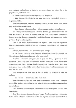 uma criança embrulhada e jogou-o na mesa diante de mim. Eu ri às
gargalhadas junto com elas.
— Vocês todas têm disfarces especiais? — perguntei.
— Não. Só Josefina. Ninguém por aqui a conhece como ela é mesmo —
respondeu Lídia.
Josefina concordou e sorriu, mas ficou calada, Gostei muito dela. Havia
algo tão inocente e doce neta.
— Diga alguma coisa, Josefina — disse eu, agarrando-a pelos braços.
Ela olhou para mim intrigada e recuou. Pensei que eu me excedera, em
meu entusiasmo, e talvez a tivesse agarrado com muita força. Larguei-a.
Sentou-se ereta. Torceu a boquinha e os lábios finos e teve um acesso muito
grotesco de grunhidos e gritos.
Todo o seu rosto pareceu mudar de repente. Uma série de espasmos
feios e involuntários conturbaram sua expressão tranqüila de um momento
antes.
Olhei-a, horrorizado. Lídia puxou-me pela manga.
— Por que você tem de amedrontá-la, seu estúpido? — murmurou . —
Não sabe que ela ficou muda e não sabe falar nada?
Josefina obviamente compreendeu o que ela dizia, e pareceu querer
protestar. Cerrou o punho, brandindo-o na cara de Lídia e soltou outra série
de gritos altos e apavorantes e depois engasgou-se e tossiu. Rosa começou a
esfregar as suas costas. Lídia tentou fazer o mesmo e Josefina quase deu um
soco em sua cara.
Lídia sentou-se ao meu lado e fez um gesto de impotência. Deu de
ombros.
— Ela é assim — murmurou Lídia para mim.
Josefina virou-se para ela, com o rosto contorcido numa careta de raiva
muito feia. Abriu a boca e berrou em altos brados, soltando sons guturais e
assustadores.
Lídia levantou-se do banco e, de maneira muito disfarçada, saiu da área
da cozinha.
Rosa ficou segurando Josefina pelo braço. Josefina parecia a epítome da
fúria. Mexia a boca e contorcia o Tosto. Em alguns minutos, perdera toda a
 