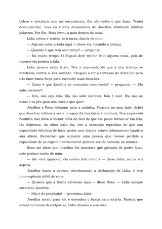 beleza e inocência que me encantaram. Eu não sabia o que fazer. Tentei
desculpar-me, mas os ruídos desumanos de Josefina abafaram minhas
palavras. Por fim, Rosa levou-a para dentro da casa,
Lídia voltou e sentou-se à mesa, diante de mim.
— Alguma coisa errada aqui — disse ela, tocando a cabeça.
— Quando é que isso aconteceu? — perguntei.
— Há muito tempo. O Nagual deve ter-lhe feito alguma coisa, pois de
repente ela perdeu a fala.
Lídia parecia estar triste. Tive a impressão de que a sua tristeza se
mostrava, contra a sua vontade. Cheguei a ter a tentação de dizer-lhe para
não fazer tanta força para esconder suas emoções.
— Como é que Josefina se comunica com vocês? — perguntei. — Ela
sabe escrever?
— Ora, não seja tolo. Ela não sabe escrever. Não é você. Ela usa as
mãos e os pés para nos dizer o que quer.
Josefina e Rosa voltaram para a cozinha, Ficaram ao meu lado. Achei
que Josefina voltara a ser a imagem da inocência e candura. Sua expressão
beatífica não dava a menor idéia do fato de que ela podia tornar-se tão feia,
tão depressa. Ao olhar para ela, tive a sensação repentina de que sua
capacidade fabulosa de fazer gestos sem dúvida estava intimamente ligada à
sua afasia. Raciocinei que somente uma pessoa que tivesse perdido a
capacidade de se exprimir verbalmente poderia ser tão versada na mímica.
Rosa me disse que Josefina lhe mostrara que gostaria de poder falar,
pois gostara muito de mim.
— Até você aparecer, ela estava feliz como é — disse Lídia, numa voz
áspera.
Josefina bateu a cabeça, corroborando a declaração de Lídia, e teve
uma explosão débil de sons.
— Quisera que a Gorda estivesse aqui — disse Rosa. — Lídia sempre
enraivece Josefina.
— Não é de propósito! — protestou Lídia.
Josefina sorriu para ela e estendeu o braço para tocá-la. Parecia que
estava tentando desculpar-se, Lídia afastou a sua mão.
 