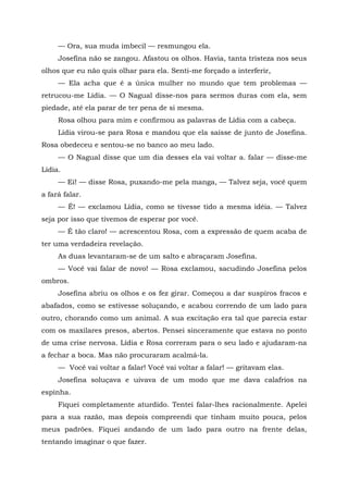 — Ora, sua muda imbecil — resmungou ela.
Josefina não se zangou. Afastou os olhos. Havia, tanta tristeza nos seus
olhos que eu não quis olhar para ela. Senti-me forçado a interferir,
— Ela acha que é a única mulher no mundo que tem problemas —
retrucou-me Lídia. — O Nagual disse-nos para sermos duras com ela, sem
piedade, até ela parar de ter pena de si mesma.
Rosa olhou para mim e confirmou as palavras de Lídia com a cabeça.
Lídia virou-se para Rosa e mandou que ela saísse de junto de Josefina.
Rosa obedeceu e sentou-se no banco ao meu lado.
— O Nagual disse que um dia desses ela vai voltar a. falar — disse-me
Lídia.
— Ei! — disse Rosa, puxando-me pela manga, — Talvez seja, você quem
a fará falar.
— É! — exclamou Lídia, como se tivesse tido a mesma idéia. — Talvez
seja por isso que tivemos de esperar por você.
— É tão claro! — acrescentou Rosa, com a expressão de quem acaba de
ter uma verdadeira revelação.
As duas levantaram-se de um salto e abraçaram Josefina.
— Você vai falar de novo! — Rosa exclamou, sacudindo Josefina pelos
ombros.
Josefina abriu os olhos e os fez girar. Começou a dar suspiros fracos e
abafados, como se estivesse soluçando, e acabou correndo de um lado para
outro, chorando como um animal. A sua excitação era tal que parecia estar
com os maxilares presos, abertos. Pensei sinceramente que estava no ponto
de uma crise nervosa. Lídia e Rosa correram para o seu lado e ajudaram-na
a fechar a boca. Mas não procuraram acalmá-la.
— Você vai voltar a falar! Você vai voltar a falar! — gritavam elas.
Josefina soluçava e uivava de um modo que me dava calafrios na
espinha.
Fiquei completamente aturdido. Tentei falar-lhes racionalmente. Apelei
para a sua razão, mas depois compreendi que tinham muito pouca, pelos
meus padrões. Fiquei andando de um lado para outro na frente delas,
tentando imaginar o que fazer.
 