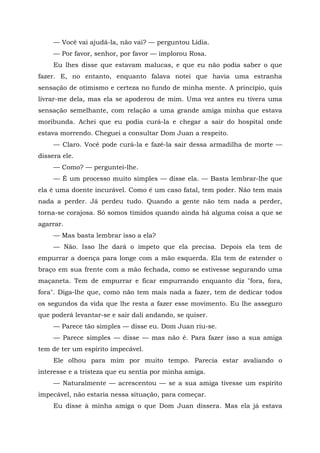 — Você vai ajudá-la, não vai? — perguntou Lídia.
— Por favor, senhor, por favor — implorou Rosa.
Eu lhes disse que estavam malucas, e que eu não podia saber o que
fazer. E, no entanto, enquanto falava notei que havia uma estranha
sensação de otimismo e certeza no fundo de minha mente. A princípio, quis
livrar-me dela, mas ela se apoderou de mim. Uma vez antes eu tivera uma
sensação semelhante, com relação a uma grande amiga minha que estava
moribunda. Achei que eu podia curá-la e chegar a sair do hospital onde
estava morrendo. Cheguei a consultar Dom Juan a respeito.
— Claro. Você pode curá-la e fazê-la sair dessa armadilha de morte —
dissera ele.
— Como? — perguntei-lhe.
— É um processo muito simples — disse ela. — Basta lembrar-lhe que
ela é uma doente incurável. Como é um caso fatal, tem poder. Não tem mais
nada a perder. Já perdeu tudo. Quando a gente não tem nada a perder,
torna-se corajosa. Só somos tímidos quando ainda há alguma coisa a que se
agarrar.
— Mas basta lembrar isso a ela?
— Não. Isso lhe dará o ímpeto que ela precisa. Depois ela tem de
empurrar a doença para longe com a mão esquerda. Ela tem de estender o
braço em sua frente com a mão fechada, como se estivesse segurando uma
maçaneta. Tem de empurrar e ficar empurrando enquanto diz "fora, fora,
fora". Diga-lhe que, como não tem mais nada a fazer, tem de dedicar todos
os segundos da vida que lhe resta a fazer esse movimento. Eu lhe asseguro
que poderá levantar-se e sair dali andando, se quiser.
— Parece tão simples — disse eu. Dom Juan riu-se.
— Parece simples — disse — mas não é. Para fazer isso a sua amiga
tem de ter um espírito impecável.
Ele olhou para mim por muito tempo. Parecia estar avaliando o
interesse e a tristeza que eu sentia por minha amiga.
— Naturalmente — acrescentou — se a sua amiga tivesse um espírito
impecável, não estaria nessa situação, para começar.
Eu disse à minha amiga o que Dom Juan dissera. Mas ela já estava
 