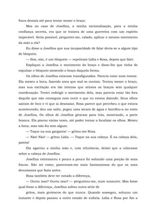 fraca demais até para tentar mexer o braço.
Mas no caso de Josefina, a minha racionalização, para a minha
confiança secreta, era que se tratava de uma guerreira com um espírito
impecável. Seria possível, perguntei-me, calado, aplicar o mesmo movimento
da mão a ela?
Eu disse a Josefina que sua incapacidade de falar devia-se a algum tipo
de bloqueio.
— Sim, sim, é um bloqueio — repetiram Lídia e Rosa, depois que falei.
Expliquei a Josefina o movimento do braço e disse-lhe que tinha de
expulsar o bloqueio mexendo o braço daquela forma.
Os olhos de Josefina estavam transfigurados. Parecia estar num transe.
Ela mexeu a boca, fazendo sons que mal se ouviam. Tentou mexer o braço,
mas sua excitação era tão intensa que atirava os braços sem qualquer
coordenação. Tentei redirigir o movimento dela, mas parecia estar tão fora
daquilo que não conseguia nem ouvir o que eu estava dizendo. Seus olhos
saíram de foco e vi que ia desmaiar, Rosa parece que percebeu o que estava
acontecendo; deu um salto, pegou uma xícara de água e borrifou-a no rosto
de Josefina, Os olhos de Josefina giraram para trás, mostrando, a parte
branca. Ela piscou várias vezes, até poder tornar a focalizar os olhos. Mexeu
a boca, mas não fez som algum.
— Toque na sua garganta! — gritou-me Rosa.
— Não! Não! — gritou Lídia. — Toque na sua cabeça. É na cabeça dela,
pateta!
Ela agarrou a minha mão e, com relutância, deixei que a colocasse
sobre a cabeça de Josefina.
Josefina estremeceu e pouco a pouco foi soltando uma porção de sons
fracos. Não sei como, pareceram-me mais harmoniosos do que os sons
desumanos que fazia antes.
Rosa também deve ter notado a diferença,
— Ouviu isso? Ouviu isso? — perguntou-me, num sussurro. Mas fosse
qual fosse a diferença, Josefina soltou outra série de
gritos, mais grotescos do que nunca. Quando sossegou, soluçou um
instante e depois passou a outro estado de euforia. Lídia e Rosa por fim a
 