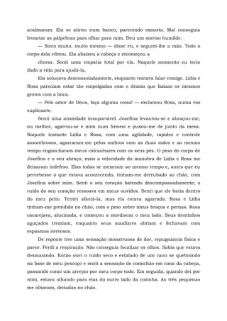acalmaram. Ela se atirou num banco, parecendo exausta. Mal conseguia
levantar as pálpebras para olhar para mim. Deu um sorriso humilde.
— Sinto muito, muito mesmo — disse eu, e segurei-lhe a mão. Todo o
corpo dela vibrou. Ela abaixou a cabeça e recomeçou a
chorar. Senti uma empatia total por ela. Naquele momento eu teria
dado a vida para ajudá-la,
Ela soluçava desconsoladamente, enquanto tentava falar comigo. Lídia e
Rosa pareciam estar tão empolgadas com o drama que faziam os mesmos
gestos com a boca.
— Pelo amor de Deus, faça alguma coisa! — exclamou Rosa, numa voz
suplicante.
Senti uma ansiedade insuportável. Josefina levantou-se e abraçou-me,
ou melhor, agarrou-se e mim num frenesi e puxou-me de junto da mesa.
Naquele instante Lídia e Rosa, com uma agilidade, rapidez e controle
assombrosos, agarraram-me pelos ombros com as duas mãos e ao mesmo
tempo engancharam meus calcanhares com os seus pés. O peso do corpo de
Josefina e o seu abraço, mais a velocidade da manobra de Lídia e Rosa me
deixaram indefeso. Elas todas se mexeram ao mesmo tempo e, antes que eu
percebesse o que estava acontecendo, tinham-me derrubado ao chão, com
Josefina sobre mim. Senti o seu coração batendo descompassadamente; o
ruído do seu coração ressoava em meus ouvidos. Senti que ele batia dentro
do meu peito. Tentei afastá-la, mas ela estava agarrada. Rosa e Lídia
tinham-me prendido no chão, com o peso sobre meus braços e pernas. Rosa
cacarejava, alucinada, e começou a mordiscar o meu lado. Seus dentinhos
aguçados tremiam, enquanto seus maxilares abriam e fechavam com
espasmos nervosos.
De repente tive uma sensação monstruosa de dor, repugnância física e
pavor. Perdi a respiração. Não conseguia focalizar os olhos. Sabia que estava
desmaiando. Então ouvi o ruído seco e estalado de um cano se quebrando
na base de meu pescoço e senti a sensação de comichão em cima da cabeça,
passando como um arrepio por meu corpo todo. Em seguida, quando dei por
mim, estava olhando para elas do outro lado da cozinha. As três pequenas
me olhavam, deitadas no chão.
 