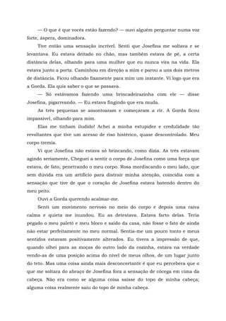 — O que é que vocês estão fazendo? — ouvi alguém perguntar numa voz
forte, áspera, dominadora.
Tive então uma sensação incrível. Senti que Josefina me soltava e se
levantava. Eu estava deitado no chão, mas também estava de pé, a certa
distância delas, olhando para uma mulher que eu nunca vira na vida. Ela
estava junto a porta. Caminhou em direção a mim e parou a uns dois metros
de distância. Ficou olhando fixamente para mim um instante. Vi logo que era
a Gorda. Ela quis saber o que se passava.
— Só estávamos fazendo uma brincadeirazinha com ele — disse
Josefina, pigarreando. — Eu estava fingindo que era muda.
As três pequenas se amontoaram e começaram a rir. A Gorda ficou
impassível, olhando para mim.
Elas me tinham iludido! Achei a minha estupidez e credulidade tão
revoltantes que tive um acesso de riso histérico, quase descontrolado. Meu
corpo tremia.
Vi que Josefina não estava só brincando, como dizia. As três estavam
agindo seriamente, Cheguei a sentir o corpo de Josefina como uma força que
estava, de fato, penetrando o meu corpo. Rosa mordiscando o meu lado, que
sem dúvida era um artifício para distrair minha atenção, coincidia com a
sensação que tive de que o coração de Josefina estava batendo dentro do
meu peito.
Ouvi a Gorda querendo acalmar-me.
Senti um movimento nervoso no meio do corpo e depois uma raiva
calma e quieta me inundou. Eu as detestava. Estava farto delas. Teria
pegado o meu paletó e meu bloco e saído da casa, não fosse o fato de ainda
não estar perfeitamente no meu normal. Sentia-me um pouco tonto e meus
sentidos estavam positivamente alterados. Eu tivera a impressão de que,
quando olhei para as moças do outro lado da cozinha, estava na verdade
vendo-as de uma posição acima do nível de meus olhos, de um lugar junto
do teto. Mas uma coisa ainda mais desconcertante é que eu percebera que o
que me soltara do abraço de Josefina fora a sensação de cócega em cima da
cabeça. Não era como se alguma coisa saísse do topo de minha cabeça;
alguma coisa realmente saiu do topo de minha cabeça.
 
