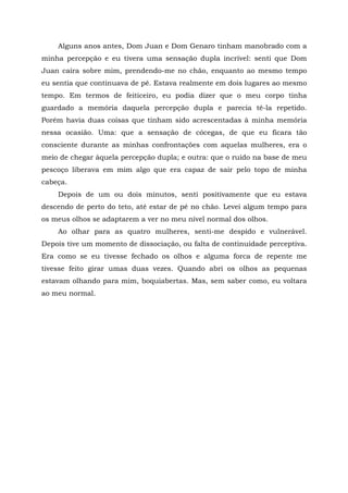 Alguns anos antes, Dom Juan e Dom Genaro tinham manobrado com a
minha percepção e eu tivera uma sensação dupla incrível: senti que Dom
Juan caíra sobre mim, prendendo-me no chão, enquanto ao mesmo tempo
eu sentia que continuava de pé. Estava realmente em dois lugares ao mesmo
tempo. Em termos de feiticeiro, eu podia dizer que o meu corpo tinha
guardado a memória daquela percepção dupla e parecia tê-la repetido.
Porém havia duas coisas que tinham sido acrescentadas à minha memória
nessa ocasião. Uma: que a sensação de cócegas, de que eu ficara tão
consciente durante as minhas confrontações com aquelas mulheres, era o
meio de chegar àquela percepção dupla; e outra: que o ruído na base de meu
pescoço liberava em mim algo que era capaz de sair pelo topo de minha
cabeça.
Depois de um ou dois minutos, senti positivamente que eu estava
descendo de perto do teto, até estar de pé no chão. Levei algum tempo para
os meus olhos se adaptarem a ver no meu nível normal dos olhos.
Ao olhar para as quatro mulheres, senti-me despido e vulnerável.
Depois tive um momento de dissociação, ou falta de continuidade perceptiva.
Era como se eu tivesse fechado os olhos e alguma forca de repente me
tivesse feito girar umas duas vezes. Quando abri os olhos as pequenas
estavam olhando para mim, boquiabertas. Mas, sem saber como, eu voltara
ao meu normal.
 