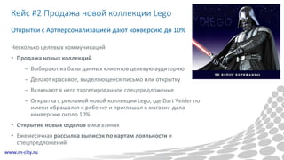 Кейс #2 Продажа новой коллекции Lego
Несколько целевых коммуникаций
• Продажа новых коллекций
– Выбирают из базы данных клиентов целевую аудиторию
– Делают красивое, выделяющееся письмо или открытку
– Включают в него таргетированное спецпредложение
– Открытка с рекламой новой коллекции Lego, где Dart Veider по
имени обращался к ребенку и приглашал в магазин дала
конверсию около 10%
• Открытие новых отделов в магазинах
• Ежемесячная рассылка выписок по картам лояльности и
спецпредложений
Открытки с Артперсонализацией дают конверсию до 10%
 