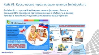 Кейс #3. Кросс-промо через вкладки купонов Smilebooks.ru
Smilebooks.ru – российский сервис печати фотокниг. Летом и
осенью 2014г проведена партнерская акция с MyToys.ru, в рамках
которой в посылки MyToys.ru были вложены 40.000 купонов
 