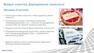 Возврат клиентов, формирование лояльности
• Сколько вы готовы потратить, чтобы удержать своего
клиента?
• Электронные письма с полезным контентом,
спецпредложениями и т.д. – отлично! Но доходимость
не выше 50%. Вы теряете половину клиентов.
• Хорошо, если они помнят Вашу компанию. А если нет?
• Поздравление бумажной открыткой с днем рождения
или с праздником (бюджет 25р.) – возможность
достучаться до ВСЕХ
• Удивите клиента, пусть он рассказывает друзьям и
близким о Вашей компании
Программа 25 контактов
 