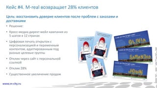 Кейс #4. M-real возвращает 28% клиентов
Цель: восстановить доверие клиентов после проблем с заказами и
доставками
• Решение:
• Кросс-медиа директ мейл кампания из
5 шагов в 12 странах
• Цифровая печать открыток с
персонализацией и переменным
контентом, адаптированным под
разные целевые группы
• Отклик через сайт с персональной
ссылкой
• Отклик 28%
• Существенное увеличение продаж
 