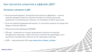 Как посчитать клиентов в оффлайн ДМ?
• Классический вариант, который используется в оффлайне – анализ
заказов каждого клиента и анализ отклика по списку рассылки,
сравнение с контрольным списком, по которому не было рассылки
• Если это зарегистрированный клиент, то посчитать можно по кукам или
входу в личный кабинет.
• Персональный промокод YRI630M
• QR код – позволяет не только приземлить клиента на нужную
посадочную страницу, чтобы посчитать количество переходов, но и
вычислить конкретного клиента по ID, зашитому в QR код
• pURL – персональный URL вида www.site.ru/иван_петров
Основные «метрики» в ДМ
 
