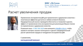 Информационно-почтовая служба «М-Сити»
ИПС «М-Сити»
Россия, 105005, Москва, ул. Бауманская ул., д.11, стр.8
Тел.: +7(495) 956 90 25
Применение инструментов ДМ для привлечения и удержания клиентов с
позитивным эффектом доступно в любом сегменте бизнеса.
Предварительный анализ проводится бесплатно и позволяет оценить
эффект от применения этих инструментов для реализации Ваших планов
по привлечению и удержанию клиентов.
Позвоните мне +7 903 769 1626 или напишите mike@m-city.ru, чтобы
провести экспресс-анализ потенциала и сделать предварительный
расчет увеличения продаж от внедрения инструментов ДМ.
С уважением,
КАПАЦИНСКИЙ МИХАИЛ
Расчет увеличения продаж
 