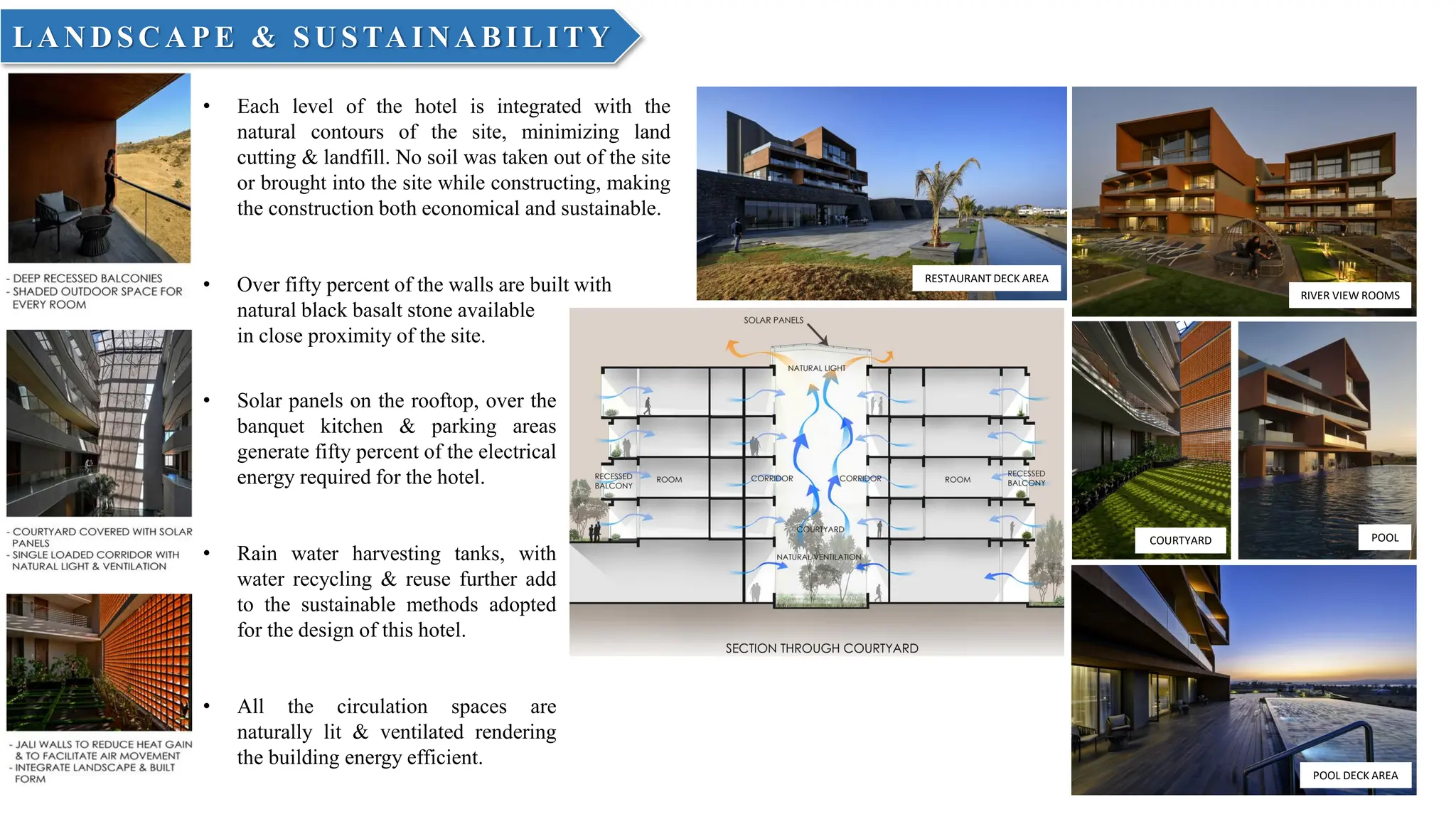 RESTAURANT DECK AREA
POOL DECK AREA
RIVER VIEW ROOMS
COURTYARD POOL
LA N D SC A PE & SU STA IN A BILITY
• Each level of the hotel is integrated with the
natural contours of the site, minimizing land
cutting & landfill. No soil was taken out of the site
or brought into the site while constructing, making
the construction both economical and sustainable.
• Over fifty percent of the walls are built with
natural black basalt stone available
in close proximity of the site.
• Solar panels on the rooftop, over the
banquet kitchen & parking areas
generate fifty percent of the electrical
energy required for the hotel.
• Rain water harvesting tanks, with
water recycling & reuse further add
to the sustainable methods adopted
for the design of this hotel.
• All the circulation spaces are
naturally lit & ventilated rendering
the building energy efficient.
 